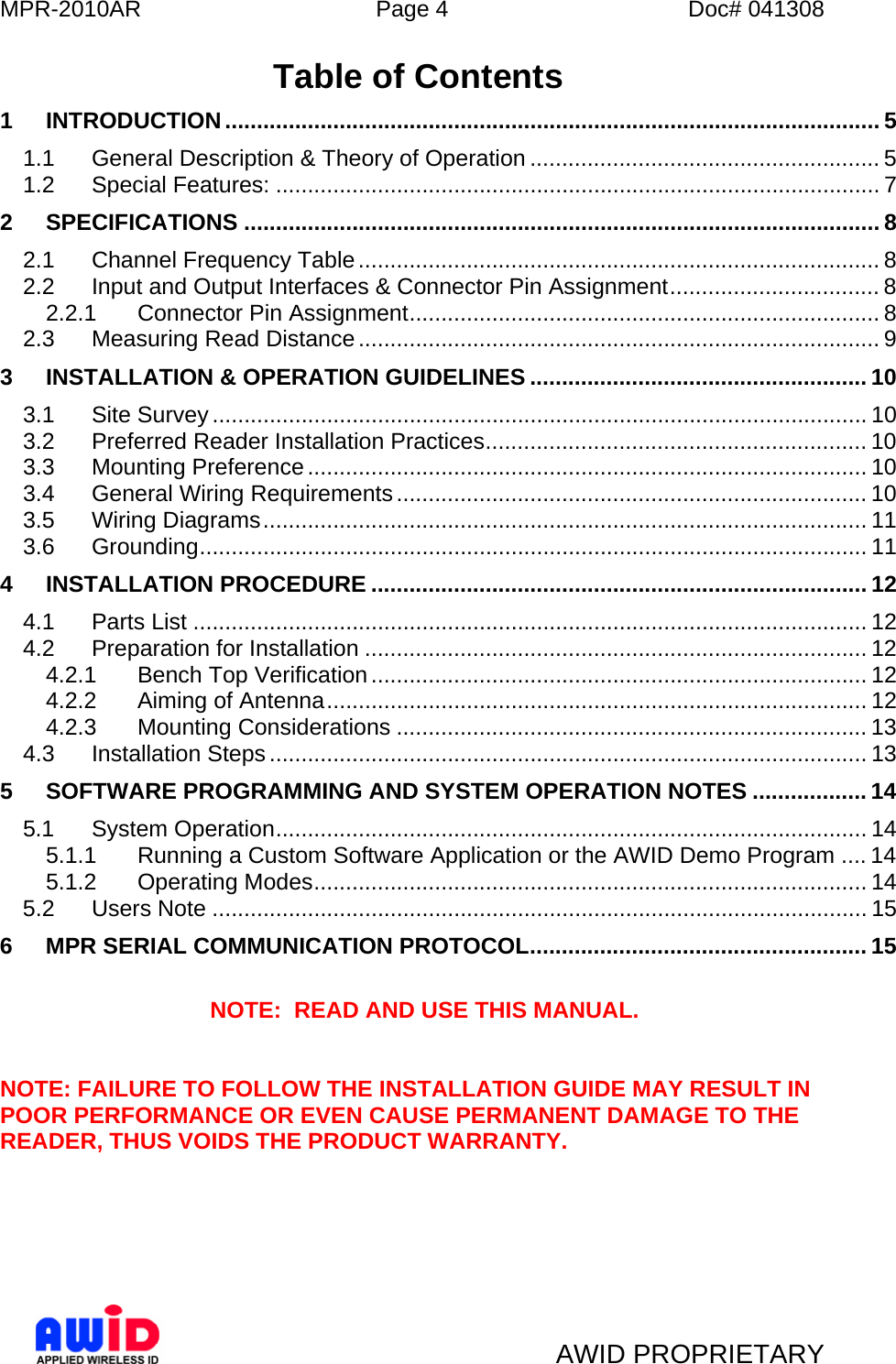 MPR-2010AR  Page 4  Doc# 041308   AWID PROPRIETARY Table of Contents 1 INTRODUCTION....................................................................................................... 5 1.1 General Description &amp; Theory of Operation ....................................................... 5 1.2 Special Features: ............................................................................................... 7 2 SPECIFICATIONS .................................................................................................... 8 2.1 Channel Frequency Table.................................................................................. 8 2.2 Input and Output Interfaces &amp; Connector Pin Assignment................................. 8 2.2.1 Connector Pin Assignment.......................................................................... 8 2.3 Measuring Read Distance.................................................................................. 9 3 INSTALLATION &amp; OPERATION GUIDELINES ..................................................... 10 3.1 Site Survey ....................................................................................................... 10 3.2 Preferred Reader Installation Practices............................................................ 10 3.3 Mounting Preference........................................................................................ 10 3.4 General Wiring Requirements.......................................................................... 10 3.5 Wiring Diagrams............................................................................................... 11 3.6 Grounding......................................................................................................... 11 4 INSTALLATION PROCEDURE .............................................................................. 12 4.1 Parts List .......................................................................................................... 12 4.2 Preparation for Installation ............................................................................... 12 4.2.1 Bench Top Verification.............................................................................. 12 4.2.2 Aiming of Antenna..................................................................................... 12 4.2.3 Mounting Considerations .......................................................................... 13 4.3 Installation Steps.............................................................................................. 13 5 SOFTWARE PROGRAMMING AND SYSTEM OPERATION NOTES .................. 14 5.1 System Operation............................................................................................. 14 5.1.1 Running a Custom Software Application or the AWID Demo Program .... 14 5.1.2 Operating Modes....................................................................................... 14 5.2 Users Note ....................................................................................................... 15 6 MPR SERIAL COMMUNICATION PROTOCOL..................................................... 15  NOTE:  READ AND USE THIS MANUAL.   NOTE: FAILURE TO FOLLOW THE INSTALLATION GUIDE MAY RESULT IN POOR PERFORMANCE OR EVEN CAUSE PERMANENT DAMAGE TO THE READER, THUS VOIDS THE PRODUCT WARRANTY.       