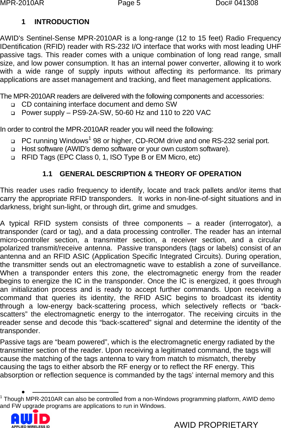 MPR-2010AR  Page 5  Doc# 041308   AWID PROPRIETARY 1 INTRODUCTION  AWID&apos;s Sentinel-Sense MPR-2010AR is a long-range (12 to 15 feet) Radio Frequency IDentification (RFID) reader with RS-232 I/O interface that works with most leading UHF passive tags. This reader comes with a unique combination of long read range, small size, and low power consumption. It has an internal power converter, allowing it to work with a wide range of supply inputs without affecting its performance. Its primary applications are asset management and tracking, and fleet management applications.  The MPR-2010AR readers are delivered with the following components and accessories:  CD containing interface document and demo SW  Power supply – PS9-2A-SW, 50-60 Hz and 110 to 220 VAC  In order to control the MPR-2010AR reader you will need the following:  PC running Windows1 98 or higher, CD-ROM drive and one RS-232 serial port.  Host software (AWID’s demo software or your own custom software).  RFID Tags (EPC Class 0, 1, ISO Type B or EM Micro, etc)  1.1  GENERAL DESCRIPTION &amp; THEORY OF OPERATION  This reader uses radio frequency to identify, locate and track pallets and/or items that carry the appropriate RFID transponders.  It works in non-line-of-sight situations and in darkness, bright sun-light, or through dirt, grime and smudges.    A typical RFID system consists of three components – a reader (interrogator), a transponder (card or tag), and a data processing controller. The reader has an internal micro-controller section, a transmitter section, a receiver section, and a circular polarized transmit/receive antenna.  Passive transponders (tags or labels) consist of an antenna and an RFID ASIC (Application Specific Integrated Circuits). During operation, the transmitter sends out an electromagnetic wave to establish a zone of surveillance.  When a transponder enters this zone, the electromagnetic energy from the reader begins to energize the IC in the transponder. Once the IC is energized, it goes through an initialization process and is ready to accept further commands. Upon receiving a command that queries its identity, the RFID ASIC begins to broadcast its identity through a low-energy back-scattering process, which selectively reflects or “back-scatters” the electromagnetic energy to the interrogator. The receiving circuits in the reader sense and decode this “back-scattered” signal and determine the identity of the transponder. Passive tags are “beam powered”, which is the electromagnetic energy radiated by the transmitter section of the reader. Upon receiving a legitimated command, the tags will cause the matching of the tags antenna to vary from match to mismatch, thereby causing the tags to either absorb the RF energy or to reflect the RF energy. This absorption or reflection sequence is commanded by the tags’ internal memory and this •                                               1 Though MPR-2010AR can also be controlled from a non-Windows programming platform, AWID demo and FW upgrade programs are applications to run in Windows. 