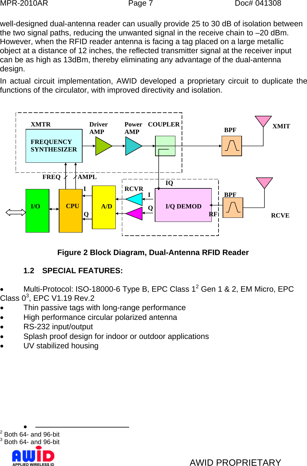 MPR-2010AR  Page 7  Doc# 041308   AWID PROPRIETARY well-designed dual-antenna reader can usually provide 25 to 30 dB of isolation between the two signal paths, reducing the unwanted signal in the receive chain to –20 dBm. However, when the RFID reader antenna is facing a tag placed on a large metallic object at a distance of 12 inches, the reflected transmitter signal at the receiver input can be as high as 13dBm, thereby eliminating any advantage of the dual-antenna design.  In actual circuit implementation, AWID developed a proprietary circuit to duplicate the functions of the circulator, with improved directivity and isolation.                       Figure 2 Block Diagram, Dual-Antenna RFID Reader  1.2 SPECIAL FEATURES:  •  Multi-Protocol: ISO-18000-6 Type B, EPC Class 12 Gen 1 &amp; 2, EM Micro, EPC Class 03, EPC V1.19 Rev.2 •  Thin passive tags with long-range performance •  High performance circular polarized antenna • RS-232 input/output •  Splash proof design for indoor or outdoor applications • UV stabilized housing  •                                               2 Both 64- and 96-bit 3 Both 64- and 96-bit  RCVE    XMIT RF Q RCVRFREQUENCY SYNTHESIZER Driver AMP  Power AMP  COUPLER  BPF BPF A/D CPU I/O I I/Q DEMODIQI Q FREQ AMPL XMTR 