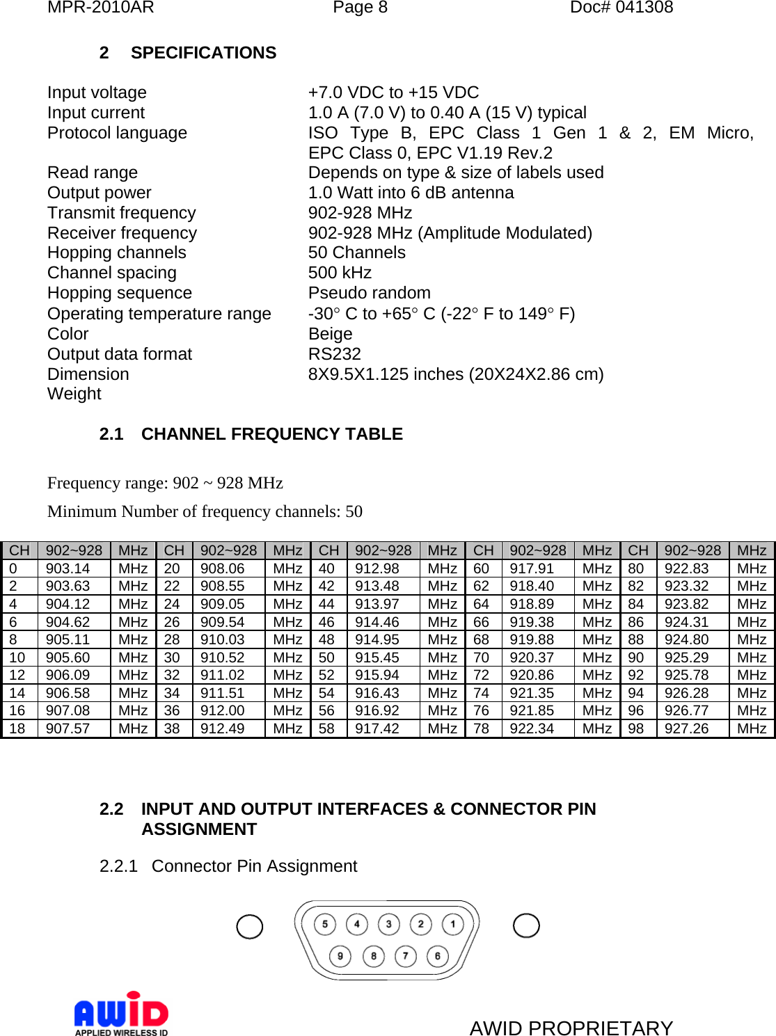 MPR-2010AR  Page 8  Doc# 041308   AWID PROPRIETARY 2 SPECIFICATIONS  Input voltage  +7.0 VDC to +15 VDC Input current  1.0 A (7.0 V) to 0.40 A (15 V) typical  Protocol language  ISO Type B, EPC Class 1 Gen 1 &amp; 2, EM Micro,  EPC Class 0, EPC V1.19 Rev.2 Read range   Depends on type &amp; size of labels used Output power  1.0 Watt into 6 dB antenna Transmit frequency  902-928 MHz Receiver frequency  902-928 MHz (Amplitude Modulated) Hopping channels  50 Channels Channel spacing  500 kHz  Hopping sequence  Pseudo random Operating temperature range  -30° C to +65° C (-22° F to 149° F) Color Beige  Output data format  RS232 Dimension  8X9.5X1.125 inches (20X24X2.86 cm) Weight   2.1  CHANNEL FREQUENCY TABLE  Frequency range: 902 ~ 928 MHz Minimum Number of frequency channels: 50  CH  902~928  MHz  CH  902~928  MHz CH 902~928 MHz CH 902~928  MHz  CH  902~928 MHz0 903.14 MHz 20 908.06  MHz 40 912.98  MHz 60 917.91  MHz 80 922.83  MHz2 903.63 MHz 22 908.55  MHz 42 913.48  MHz 62 918.40  MHz 82 923.32  MHz4 904.12 MHz 24 909.05  MHz 44 913.97  MHz 64 918.89  MHz 84 923.82  MHz6 904.62 MHz 26 909.54  MHz 46 914.46  MHz 66 919.38  MHz 86 924.31  MHz8 905.11 MHz 28 910.03  MHz 48 914.95  MHz 68 919.88  MHz 88 924.80  MHz10 905.60  MHz 30 910.52  MHz 50 915.45  MHz 70 920.37  MHz 90 925.29  MHz12 906.09  MHz 32 911.02  MHz 52 915.94  MHz 72 920.86  MHz 92 925.78  MHz14 906.58  MHz 34 911.51  MHz 54 916.43  MHz 74 921.35  MHz 94 926.28  MHz16 907.08  MHz 36 912.00  MHz 56 916.92  MHz 76 921.85  MHz 96 926.77  MHz18 907.57  MHz 38 912.49  MHz 58 917.42  MHz 78 922.34  MHz 98 927.26  MHz   2.2  INPUT AND OUTPUT INTERFACES &amp; CONNECTOR PIN ASSIGNMENT 2.2.1 Connector Pin Assignment   