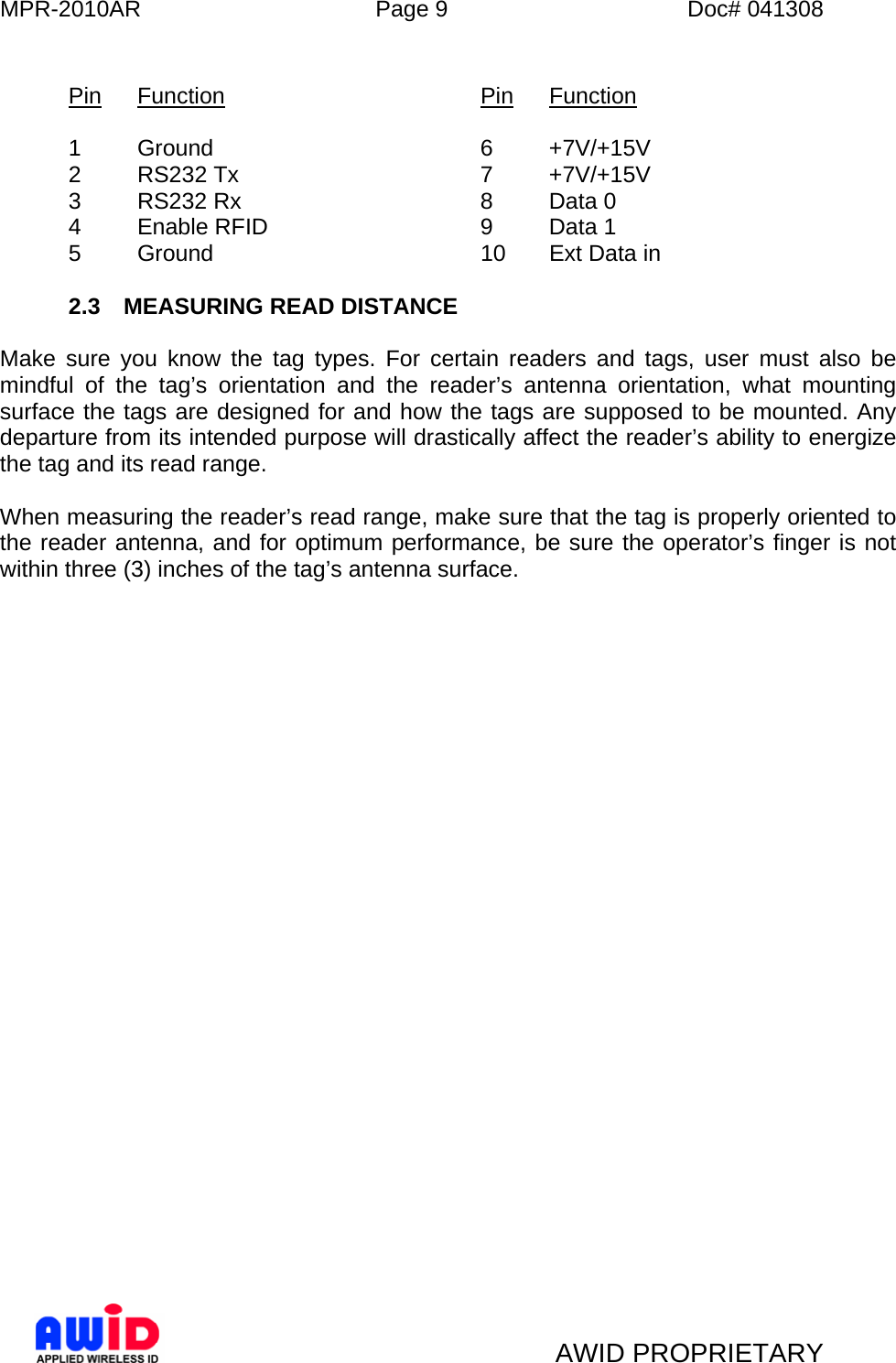 MPR-2010AR  Page 9  Doc# 041308   AWID PROPRIETARY  Pin Function    Pin Function  1 Ground    6 +7V/+15V 2 RS232 Tx    7 +7V/+15V 3 RS232 Rx    8 Data 0 4 Enable RFID    9 Data 1 5 Ground    10 Ext Data in  2.3  MEASURING READ DISTANCE  Make sure you know the tag types. For certain readers and tags, user must also be mindful of the tag’s orientation and the reader’s antenna orientation, what mounting surface the tags are designed for and how the tags are supposed to be mounted. Any departure from its intended purpose will drastically affect the reader’s ability to energize the tag and its read range.  When measuring the reader’s read range, make sure that the tag is properly oriented to the reader antenna, and for optimum performance, be sure the operator’s finger is not within three (3) inches of the tag’s antenna surface. 