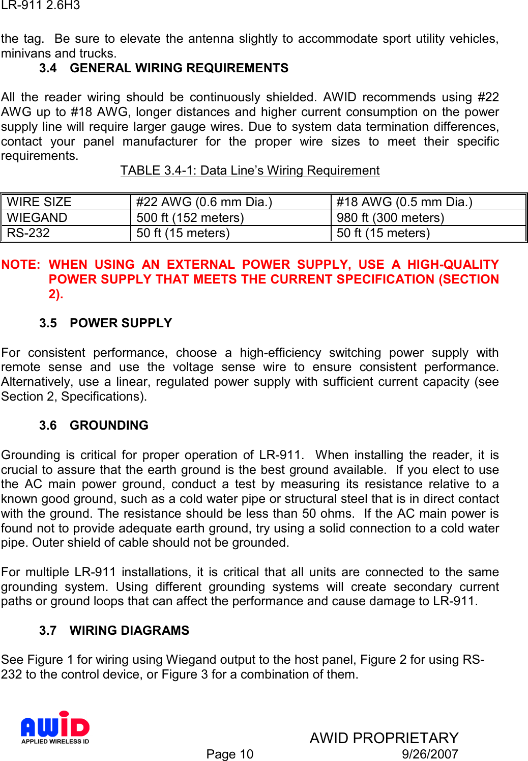 LR-911 2.6H3    AWID PROPRIETARY  Page 10  9/26/2007 the tag.   Be sure  to elevate the antenna slightly to  accommodate sport utility vehicles, minivans and trucks. 3.4  GENERAL WIRING REQUIREMENTS  All  the  reader  wiring  should  be  continuously  shielded.  AWID  recommends  using  #22 AWG up  to #18 AWG, longer distances  and higher current  consumption on  the power supply line will require larger gauge wires. Due to system data termination differences, contact  your  panel  manufacturer  for  the  proper  wire  sizes  to  meet  their  specific requirements.  TABLE 3.4-1: Data Line’s Wiring Requirement  WIRE SIZE  #22 AWG (0.6 mm Dia.)  #18 AWG (0.5 mm Dia.) WIEGAND  500 ft (152 meters)  980 ft (300 meters) RS-232  50 ft (15 meters)  50 ft (15 meters)  NOTE:  WHEN  USING  AN  EXTERNAL  POWER  SUPPLY,  USE  A  HIGH-QUALITY POWER SUPPLY THAT MEETS THE CURRENT SPECIFICATION (SECTION 2).  3.5  POWER SUPPLY  For  consistent  performance,  choose  a  high-efficiency  switching  power  supply  with remote  sense  and  use  the  voltage  sense  wire  to  ensure  consistent  performance.   Alternatively,  use  a linear,  regulated  power supply  with  sufficient  current  capacity (see Section 2, Specifications).  3.6  GROUNDING  Grounding  is  critical  for  proper  operation  of  LR-911.    When  installing  the  reader,  it  is crucial to assure that the earth ground is the best ground available.  If you elect to use the  AC  main  power  ground,  conduct  a  test  by  measuring  its  resistance  relative  to  a known good ground, such as a cold water pipe or structural steel that is in direct contact with the ground. The resistance should be less than 50 ohms.  If the AC main power is found not to provide adequate earth ground, try using a solid connection to a cold water pipe. Outer shield of cable should not be grounded.  For  multiple  LR-911  installations,  it  is  critical  that  all  units  are  connected  to  the  same grounding  system.  Using  different  grounding  systems  will  create  secondary  current paths or ground loops that can affect the performance and cause damage to LR-911.  3.7  WIRING DIAGRAMS  See Figure 1 for wiring using Wiegand output to the host panel, Figure 2 for using RS-232 to the control device, or Figure 3 for a combination of them.  