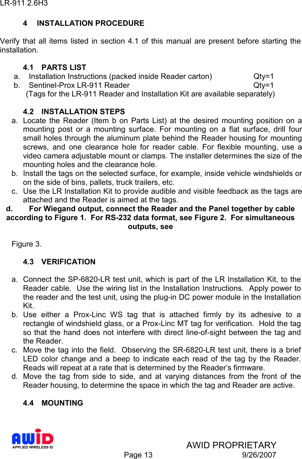 LR-911 2.6H3    AWID PROPRIETARY  Page 13  9/26/2007 4  INSTALLATION PROCEDURE  Verify  that all  items  listed in  section  4.1 of  this  manual  are  present  before  starting  the installation.  4.1  PARTS LIST a.  Installation Instructions (packed inside Reader carton)    Qty=1 b.  Sentinel-Prox LR-911 Reader            Qty=1 (Tags for the LR-911 Reader and Installation Kit are available separately)  4.2  INSTALLATION STEPS a.  Locate  the  Reader  (Item  b  on  Parts  List)  at  the  desired  mounting  position  on  a mounting  post  or  a  mounting  surface.  For  mounting  on  a  flat  surface,  drill  four small holes through the aluminum plate behind the Reader housing for mounting screws,  and  one  clearance  hole  for  reader  cable.  For  flexible  mounting,  use  a video camera adjustable mount or clamps. The installer determines the size of the mounting holes and the clearance hole. b.  Install the tags on the selected surface, for example, inside vehicle windshields or on the side of bins, pallets, truck trailers, etc. c.  Use the LR Installation Kit to provide audible and visible feedback as the tags are attached and the Reader is aimed at the tags. d.  For Wiegand output, connect the Reader and the Panel together by cable according to Figure 1.  For RS-232 data format, see Figure 2.  For simultaneous outputs, see   Figure 3.  4.3  VERIFICATION  a.  Connect the SP-6820-LR test unit, which is part of the LR Installation Kit, to the Reader cable.  Use the wiring list in the Installation Instructions.  Apply power to the reader and the test unit, using the plug-in DC power module in the Installation Kit. b.  Use  either  a  Prox-Linc  WS  tag  that  is  attached  firmly  by  its  adhesive  to  a rectangle of windshield glass, or a Prox-Linc MT tag for verification.  Hold the tag so that the hand does not  interfere  with direct line-of-sight between the tag and the Reader. c.  Move the tag into the field.  Observing the SR-6820-LR test unit, there is a brief LED  color  change  and  a  beep  to  indicate  each  read  of  the  tag  by  the  Reader.  Reads will repeat at a rate that is determined by the Reader’s firmware. d.  Move  the  tag  from  side  to  side,  and  at  varying  distances  from  the  front  of  the Reader housing, to determine the space in which the tag and Reader are active.  4.4  MOUNTING  