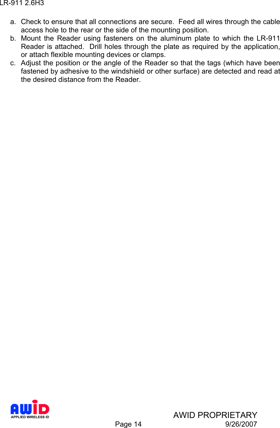 LR-911 2.6H3    AWID PROPRIETARY  Page 14  9/26/2007 a.  Check to ensure that all connections are secure.  Feed all wires through the cable access hole to the rear or the side of the mounting position. b.  Mount  the  Reader  using  fasteners  on  the  aluminum  plate  to  which  the  LR-911 Reader is attached.  Drill holes through the plate as required by the application, or attach flexible mounting devices or clamps.  c.  Adjust the position or the angle of the Reader so that the tags (which have been fastened by adhesive to the windshield or other surface) are detected and read at the desired distance from the Reader.  