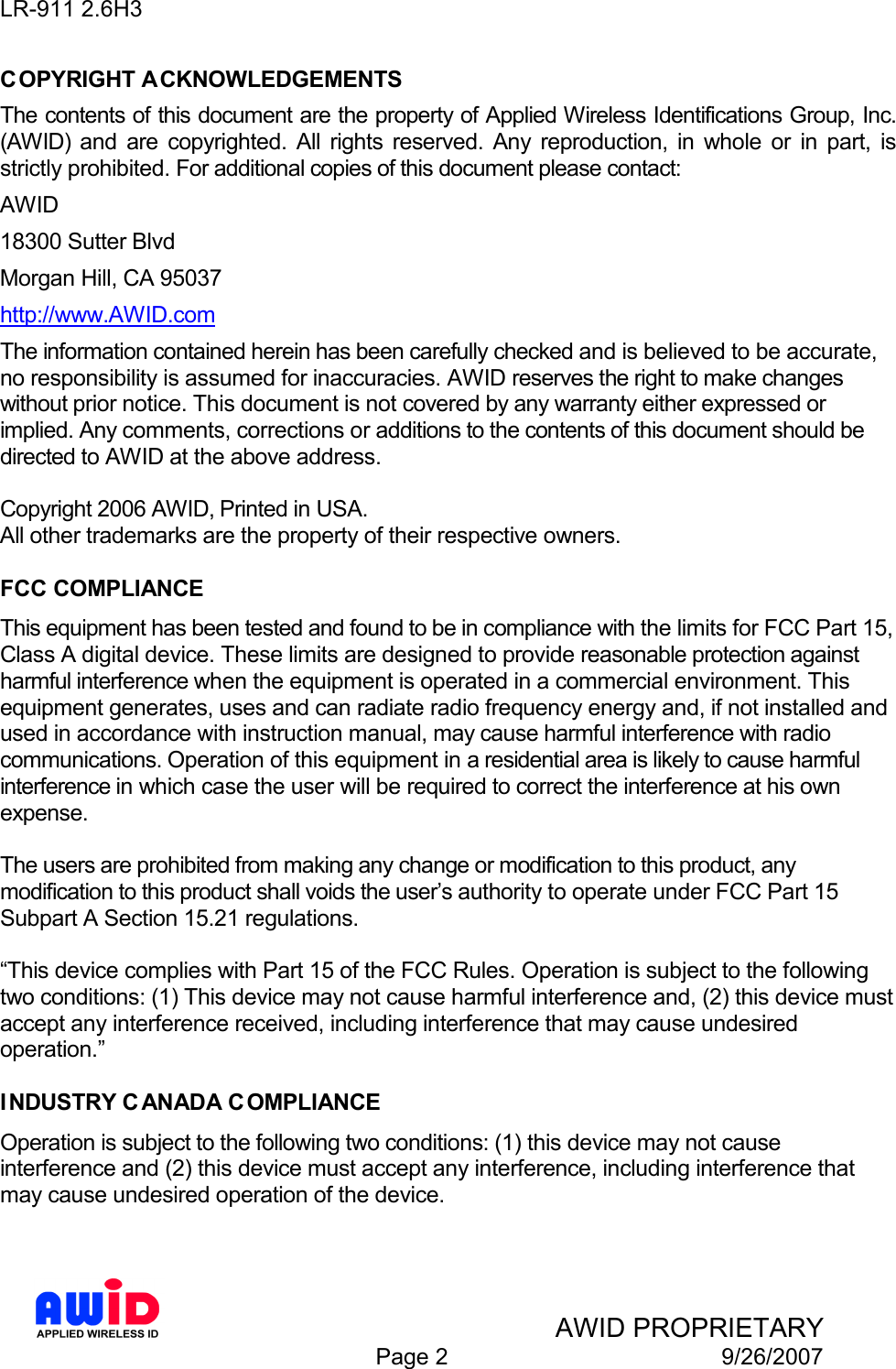 LR-911 2.6H3    AWID PROPRIETARY  Page 2  9/26/2007 COPYRIGHT ACKNOWLEDGEMENTS The contents of this document are the property of Applied Wireless Identifications Group, Inc. (AWID)  and  are  copyrighted.  All  rights  reserved.  Any  reproduction,  in  whole  or  in  part,  is strictly prohibited. For additional copies of this document please contact: AWID 18300 Sutter Blvd Morgan Hill, CA 95037 http://www.AWID.com The information contained herein has been carefully checked and is believed to be accurate, no responsibility is assumed for inaccuracies. AWID reserves the right to make changes without prior notice. This document is not covered by any warranty either expressed or implied. Any comments, corrections or additions to the contents of this document should be directed to AWID at the above address.  Copyright 2006 AWID, Printed in USA. All other trademarks are the property of their respective owners.  FCC COMPLIANCE This equipment has been tested and found to be in compliance with the limits for FCC Part 15, Class A digital device. These limits are designed to provide reasonable protection against harmful interference when the equipment is operated in a commercial environment. This equipment generates, uses and can radiate radio frequency energy and, if not installed and used in accordance with instruction manual, may cause harmful interference with radio communications. Operation of this equipment in a residential area is likely to cause harmful interference in which case the user will be required to correct the interference at his own expense.  The users are prohibited from making any change or modification to this product, any modification to this product shall voids the user’s authority to operate under FCC Part 15 Subpart A Section 15.21 regulations.  “This device complies with Part 15 of the FCC Rules. Operation is subject to the following two conditions: (1) This device may not cause harmful interference and, (2) this device must accept any interference received, including interference that may cause undesired operation.”  INDUSTRY CANADA C OMPLIANCE Operation is subject to the following two conditions: (1) this device may not cause interference and (2) this device must accept any interference, including interference that may cause undesired operation of the device.   