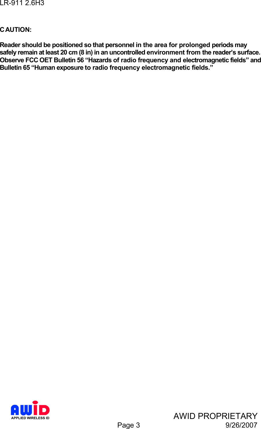 LR-911 2.6H3    AWID PROPRIETARY  Page 3  9/26/2007  C AUTION:  Reader should be positioned so that personnel in the area for prolonged periods may safely remain at least 20 cm (8 in) in an uncontrolled environment from the reader’s surface. Observe FCC OET Bulletin 56 “Hazards of radio frequency and electromagnetic fields” and Bulletin 65 “Human exposure to radio frequency electromagnetic fields.”   