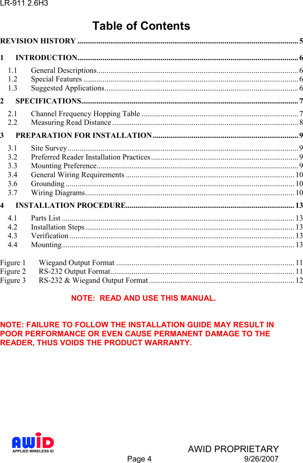 LR-911 2.6H3    AWID PROPRIETARY  Page 4  9/26/2007 Table of Contents REVISION HISTORY .................................................................................................................. 5 1 INTRODUCTION.................................................................................................................. 6 1.1  General Descriptions........................................................................................................ 6 1.2  Special Features ............................................................................................................... 6 1.3  Suggested Applications.................................................................................................... 6 2 SPECIFICATIONS................................................................................................................ 7 2.1  Channel Frequency Hopping Table ................................................................................. 7 2.2  Measuring Read Distance ................................................................................................ 8 3 PREPARATION FOR INSTALLATION ........................................................................... 9 3.1  Site Survey ....................................................................................................................... 9 3.2  Preferred Reader Installation Practices............................................................................ 9 3.3  Mounting Preference........................................................................................................ 9 3.4  General Wiring Requirements ....................................................................................... 10 3.6  Grounding ...................................................................................................................... 10 3.7  Wiring Diagrams............................................................................................................ 10 4 INSTALLATION PROCEDURE....................................................................................... 13 4.1  Parts List ........................................................................................................................ 13 4.2  Installation Steps............................................................................................................ 13 4.3  Verification .................................................................................................................... 13 4.4  Mounting........................................................................................................................ 13  Figure 1  Wiegand Output Format ............................................................................................ 11 Figure 2  RS-232 Output Format............................................................................................... 11 Figure 3  RS-232 &amp; Wiegand Output Format ........................................................................... 12  NOTE:  READ AND USE THIS MANUAL.   NOTE: FAILURE TO FOLLOW THE INSTALLATION GUIDE MAY RESULT IN POOR PERFORMANCE OR EVEN CAUSE PERMANENT DAMAGE TO THE READER, THUS VOIDS THE PRODUCT WARRANTY.  