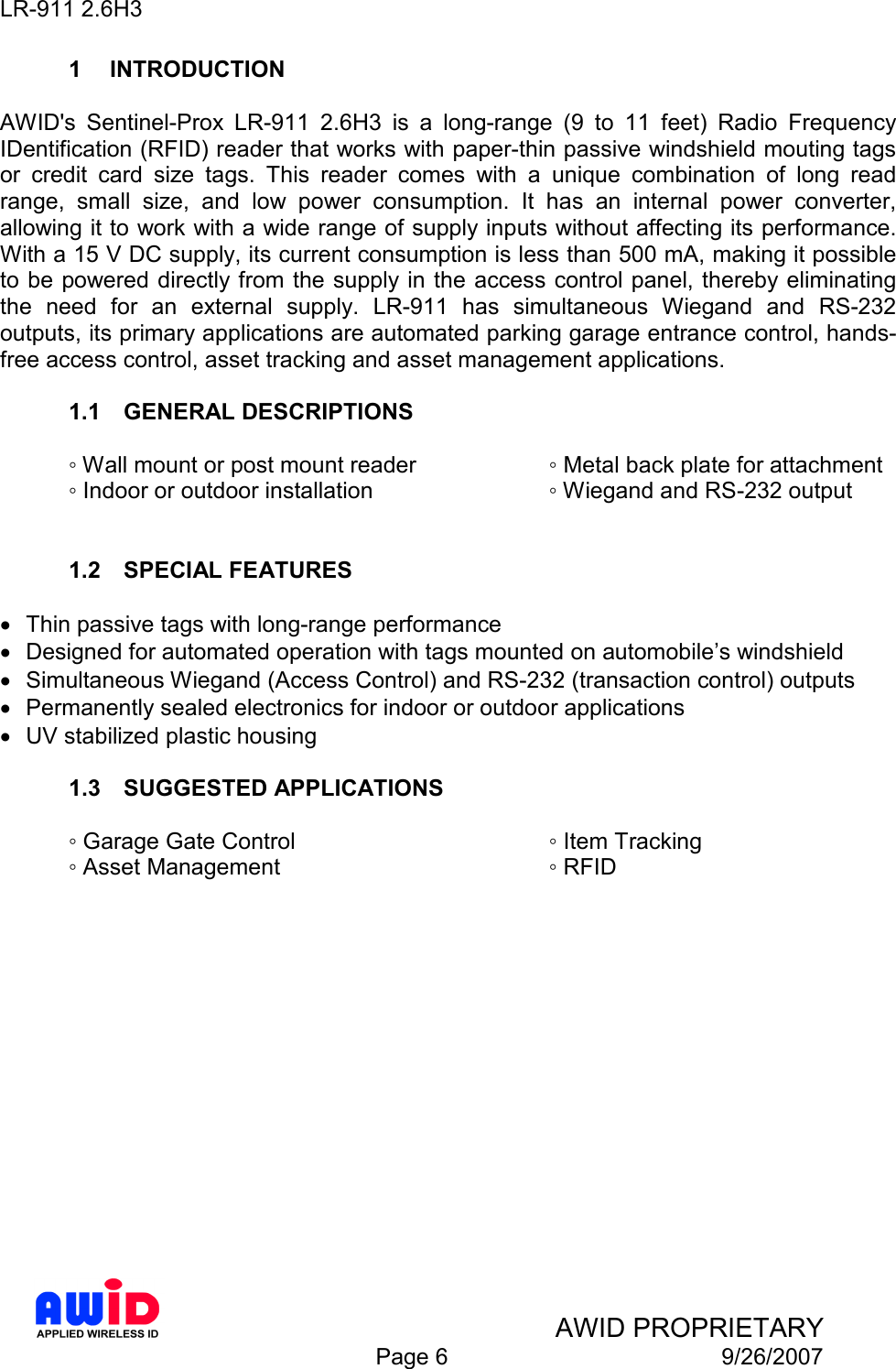 LR-911 2.6H3    AWID PROPRIETARY  Page 6  9/26/2007 1  INTRODUCTION  AWID&apos;s  Sentinel-Prox  LR-911  2.6H3  is  a  long-range  (9  to  11  feet)  Radio  Frequency IDentification (RFID) reader that works with paper-thin passive windshield mouting tags or  credit  card  size  tags.  This  reader  comes  with  a  unique  combination  of  long  read range,  small  size,  and  low  power  consumption.  It  has  an  internal  power  converter, allowing it to work with a wide range of supply inputs without affecting its performance. With a 15 V DC supply, its current consumption is less than 500 mA, making it possible to be powered directly from the supply in the access control panel, thereby eliminating the  need  for  an  external  supply.  LR-911  has  simultaneous  Wiegand  and  RS-232 outputs, its primary applications are automated parking garage entrance control, hands-free access control, asset tracking and asset management applications.  1.1  GENERAL DESCRIPTIONS  ◦ Wall mount or post mount reader    ◦ Metal back plate for attachment ◦ Indoor or outdoor installation      ◦ Wiegand and RS-232 output   1.2  SPECIAL FEATURES  •  Thin passive tags with long-range performance •  Designed for automated operation with tags mounted on automobile’s windshield •  Simultaneous Wiegand (Access Control) and RS-232 (transaction control) outputs •  Permanently sealed electronics for indoor or outdoor applications •  UV stabilized plastic housing  1.3  SUGGESTED APPLICATIONS  ◦ Garage Gate Control        ◦ Item Tracking ◦ Asset Management        ◦ RFID    