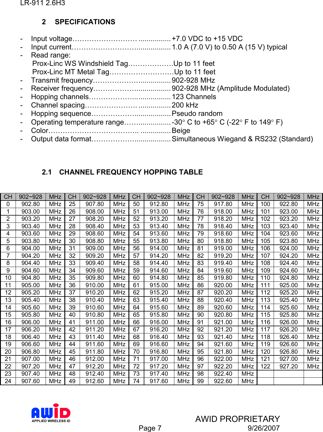 LR-911 2.6H3    AWID PROPRIETARY  Page 7  9/26/2007 2  SPECIFICATIONS  -  Input voltage……………………… ................ +7.0 VDC to +15 VDC -  Input current………………………................. 1.0 A (7.0 V) to 0.50 A (15 V) typical  -  Read range:       Prox-Linc WS Windshield Tag……………….Up to 11 feet       Prox-Linc MT Metal Tag………………………Up to 11 feet -  Transmit frequency………………................. 902-928 MHz -  Receiver frequency………………................. 902-928 MHz (Amplitude Modulated) -  Hopping channels………………................... 123 Channels -  Channel spacing…………………. ................ 200 kHz  -  Hopping sequence……………….................. Pseudo random -  Operating temperature range……................ -30° C to +65° C (-22° F to 149° F) -  Color……………………………….. ............... Beige  -  Output data format……………….................. Simultaneous Wiegand &amp; RS232 (Standard)    2.1  CHANNEL FREQUENCY HOPPING TABLE   CH 902~928 MHz CH 902~928 MHz CH 902~928 MHz CH 902~928 MHz CH  902~928 MHz 0  902.80  MHz 25  907.80  MHz 50  912.80  MHz 75  917.80  MHz 100 922.80  MHz 1  903.00  MHz 26  908.00  MHz 51  913.00  MHz 76  918.00  MHz 101 923.00  MHz 2  903.20  MHz 27  908.20  MHz 52  913.20  MHz 77  918.20  MHz 102 923.20  MHz 3  903.40  MHz 28  908.40  MHz 53  913.40  MHz 78  918.40  MHz 103 923.40  MHz 4  903.60  MHz 29  908.60  MHz 54  913.60  MHz 79  918.60  MHz 104 923.60  MHz 5  903.80  MHz 30  908.80  MHz 55  913.80  MHz 80  918.80  MHz 105 923.80  MHz 6  904.00  MHz 31  909.00  MHz 56  914.00  MHz 81  919.00  MHz 106 924.00  MHz 7  904.20  MHz 32  909.20  MHz 57  914.20  MHz 82  919.20  MHz 107 924.20  MHz 8  904.40  MHz 33  909.40  MHz 58  914.40  MHz 83  919.40  MHz 108 924.40  MHz 9  904.60  MHz 34  909.60  MHz 59  914.60  MHz 84  919.60  MHz 109 924.60  MHz 10  904.80  MHz 35  909.80  MHz 60  914.80  MHz 85  919.80  MHz 110 924.80  MHz 11  905.00  MHz 36  910.00  MHz 61  915.00  MHz 86  920.00  MHz 111 925.00  MHz 12  905.20  MHz 37  910.20  MHz 62  915.20  MHz 87  920.20  MHz 112 925.20  MHz 13  905.40  MHz 38  910.40  MHz 63  915.40  MHz 88  920.40  MHz 113 925.40  MHz 14  905.60  MHz 39  910.60  MHz 64  915.60  MHz 89  920.60  MHz 114 925.60  MHz 15  905.80  MHz 40  910.80  MHz 65  915.80  MHz 90  920.80  MHz 115 925.80  MHz 16  906.00  MHz 41  911.00  MHz 66  916.00  MHz 91  921.00  MHz 116 926.00  MHz 17  906.20  MHz 42  911.20  MHz 67  916.20  MHz 92  921.20  MHz 117 926.20  MHz 18  906.40  MHz 43  911.40  MHz 68  916.40  MHz 93  921.40  MHz 118 926.40  MHz 19  906.60  MHz 44  911.60  MHz 69  916.60  MHz 94  921.60  MHz 119 926.60  MHz 20  906.80  MHz 45  911.80  MHz 70  916.80  MHz 95  921.80  MHz 120 926.80  MHz 21  907.00  MHz 46  912.00  MHz 71  917.00  MHz 96  922.00  MHz 121 927.00  MHz 22  907.20  MHz 47  912.20  MHz 72  917.20  MHz 97  922.20  MHz 122 927.20  MHz 23  907.40  MHz 48  912.40  MHz 73  917.40  MHz 98  922.40  MHz      24  907.60  MHz 49  912.60  MHz 74  917.60  MHz 99  922.60  MHz        