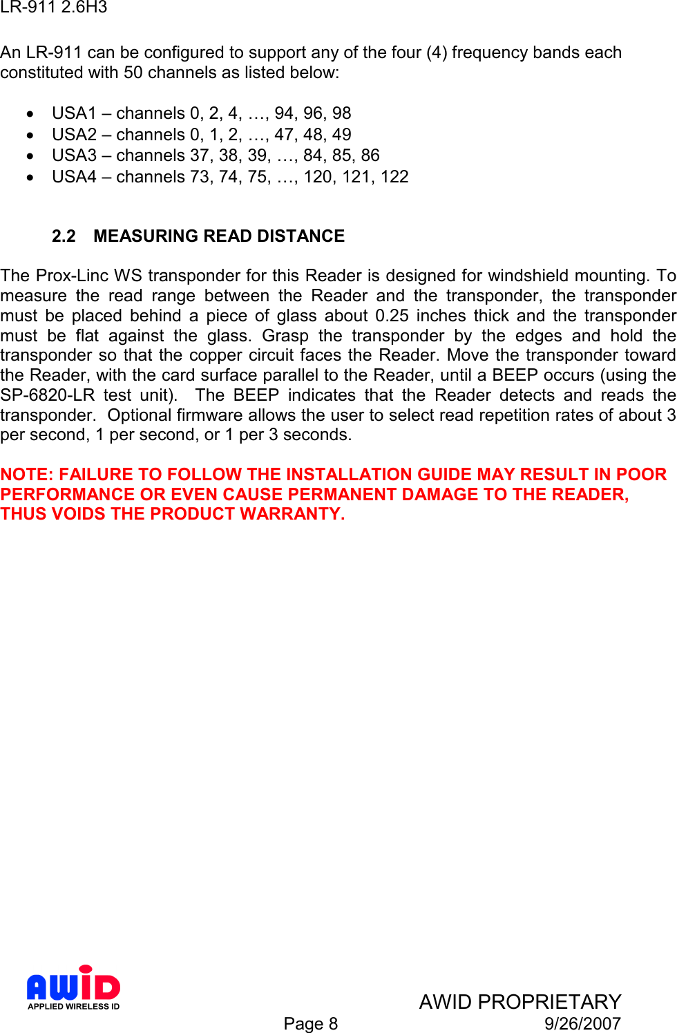 LR-911 2.6H3    AWID PROPRIETARY  Page 8  9/26/2007 An LR-911 can be configured to support any of the four (4) frequency bands each constituted with 50 channels as listed below:  •  USA1 – channels 0, 2, 4, …, 94, 96, 98 •  USA2 – channels 0, 1, 2, …, 47, 48, 49 •  USA3 – channels 37, 38, 39, …, 84, 85, 86 •  USA4 – channels 73, 74, 75, …, 120, 121, 122   2.2  MEASURING READ DISTANCE  The Prox-Linc WS transponder for this Reader is designed for windshield mounting. To measure  the  read  range  between  the  Reader  and  the  transponder,  the  transponder must  be  placed  behind  a  piece  of  glass  about  0.25  inches  thick  and  the  transponder must  be  flat  against  the  glass.  Grasp  the  transponder  by  the  edges  and  hold  the transponder so that the copper  circuit faces the  Reader. Move the transponder toward the Reader, with the card surface parallel to the Reader, until a BEEP occurs (using the SP-6820-LR  test  unit).    The  BEEP  indicates  that  the  Reader  detects  and  reads  the transponder.  Optional firmware allows the user to select read repetition rates of about 3 per second, 1 per second, or 1 per 3 seconds.  NOTE: FAILURE TO FOLLOW THE INSTALLATION GUIDE MAY RESULT IN POOR PERFORMANCE OR EVEN CAUSE PERMANENT DAMAGE TO THE READER, THUS VOIDS THE PRODUCT WARRANTY.  