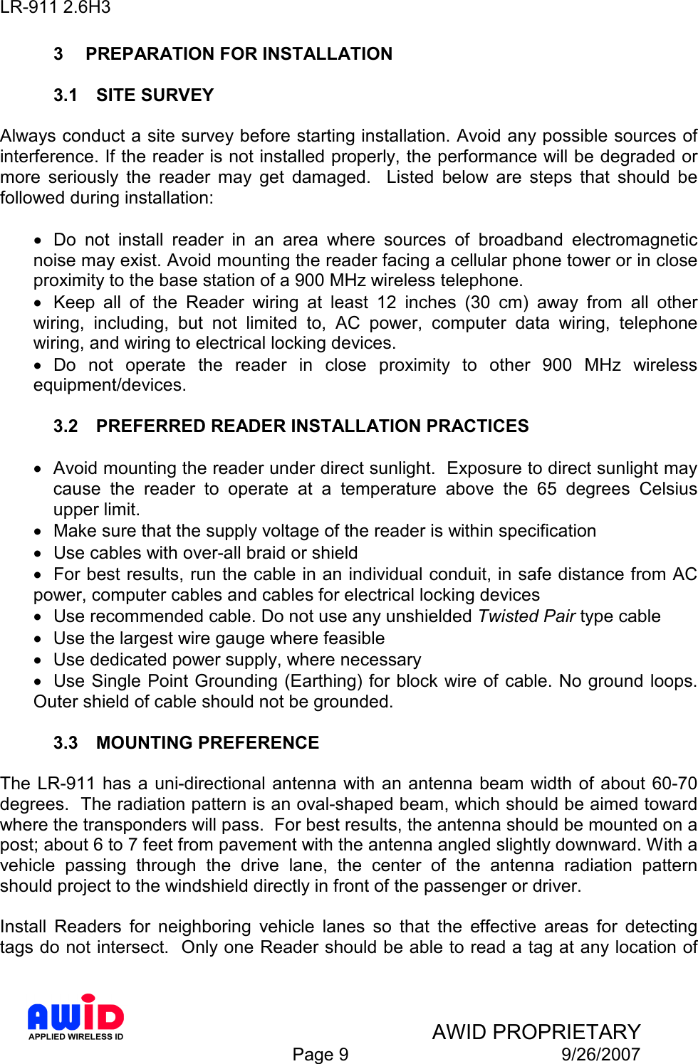 LR-911 2.6H3    AWID PROPRIETARY  Page 9  9/26/2007 3  PREPARATION FOR INSTALLATION  3.1  SITE SURVEY  Always conduct a site survey before starting installation. Avoid any possible sources of interference. If the reader is not installed properly, the performance will be degraded or more  seriously  the  reader  may  get  damaged.    Listed  below  are  steps  that  should  be followed during installation:  •  Do  not  install  reader  in  an  area  where  sources  of  broadband  electromagnetic noise may exist. Avoid mounting the reader facing a cellular phone tower or in close proximity to the base station of a 900 MHz wireless telephone.   •  Keep  all  of  the  Reader  wiring  at  least  12  inches  (30  cm)  away  from  all  other wiring,  including,  but  not  limited  to,  AC  power,  computer  data  wiring,  telephone wiring, and wiring to electrical locking devices. •  Do  not  operate  the  reader  in  close  proximity  to  other  900  MHz  wireless equipment/devices.  3.2  PREFERRED READER INSTALLATION PRACTICES   •  Avoid mounting the reader under direct sunlight.  Exposure to direct sunlight may cause  the  reader  to  operate  at  a  temperature  above  the  65  degrees  Celsius upper limit. •  Make sure that the supply voltage of the reader is within specification •  Use cables with over-all braid or shield •  For best results, run the cable in an individual conduit, in safe distance from AC power, computer cables and cables for electrical locking devices •  Use recommended cable. Do not use any unshielded Twisted Pair type cable •  Use the largest wire gauge where feasible •  Use dedicated power supply, where necessary •  Use Single Point Grounding (Earthing) for block wire of cable. No ground loops. Outer shield of cable should not be grounded.  3.3  MOUNTING PREFERENCE  The LR-911  has a uni-directional antenna with an antenna beam width of about 60-70 degrees.  The radiation pattern is an oval-shaped beam, which should be aimed toward where the transponders will pass.  For best results, the antenna should be mounted on a post; about 6 to 7 feet from pavement with the antenna angled slightly downward. With a vehicle  passing  through  the  drive  lane,  the  center  of  the  antenna  radiation  pattern should project to the windshield directly in front of the passenger or driver.  Install  Readers  for  neighboring  vehicle  lanes  so  that  the  effective  areas  for  detecting tags do not intersect.  Only one Reader should be able to read a tag at any location of 