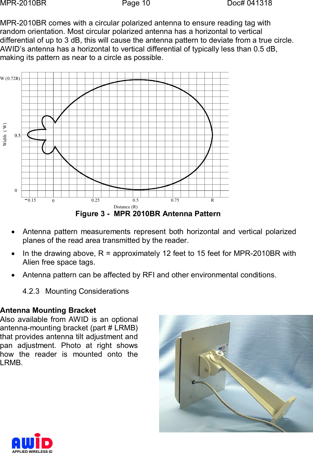 MPR-2010BR Page 10 Doc# 041318MPR-2010BR comes with a circular polarized antenna to ensure reading tag withrandom orientation. Most circular polarized antenna has a horizontal to verticaldifferential of up to 3 dB, this will cause the antenna pattern to deviate from a true circle.AWIDs antenna has a horizontal to vertical differential of typically less than 0.5 dB,making its pattern as near to a circle as possible.0.15 00.25 0.50.75R0Distance (R)Width(W)W (0.72R)Figure 3 -  MPR 2010BR Antenna Pattern·  Antenna pattern measurements represent both horizontal and vertical polarizedplanes of the read area transmitted by the reader.·  In the drawing above, R = approximately 12 feet to 15 feet for MPR-2010BR withAlien free space tags.·  Antenna pattern can be affected by RFI and other environmental conditions.4.2.3  Mounting ConsiderationsAntenna Mounting BracketAlso available from AWID is an optionalantenna-mounting bracket (part # LRMB)that provides antenna tilt adjustment andpan adjustment. Photo at right showshow the reader is mounted onto theLRMB.