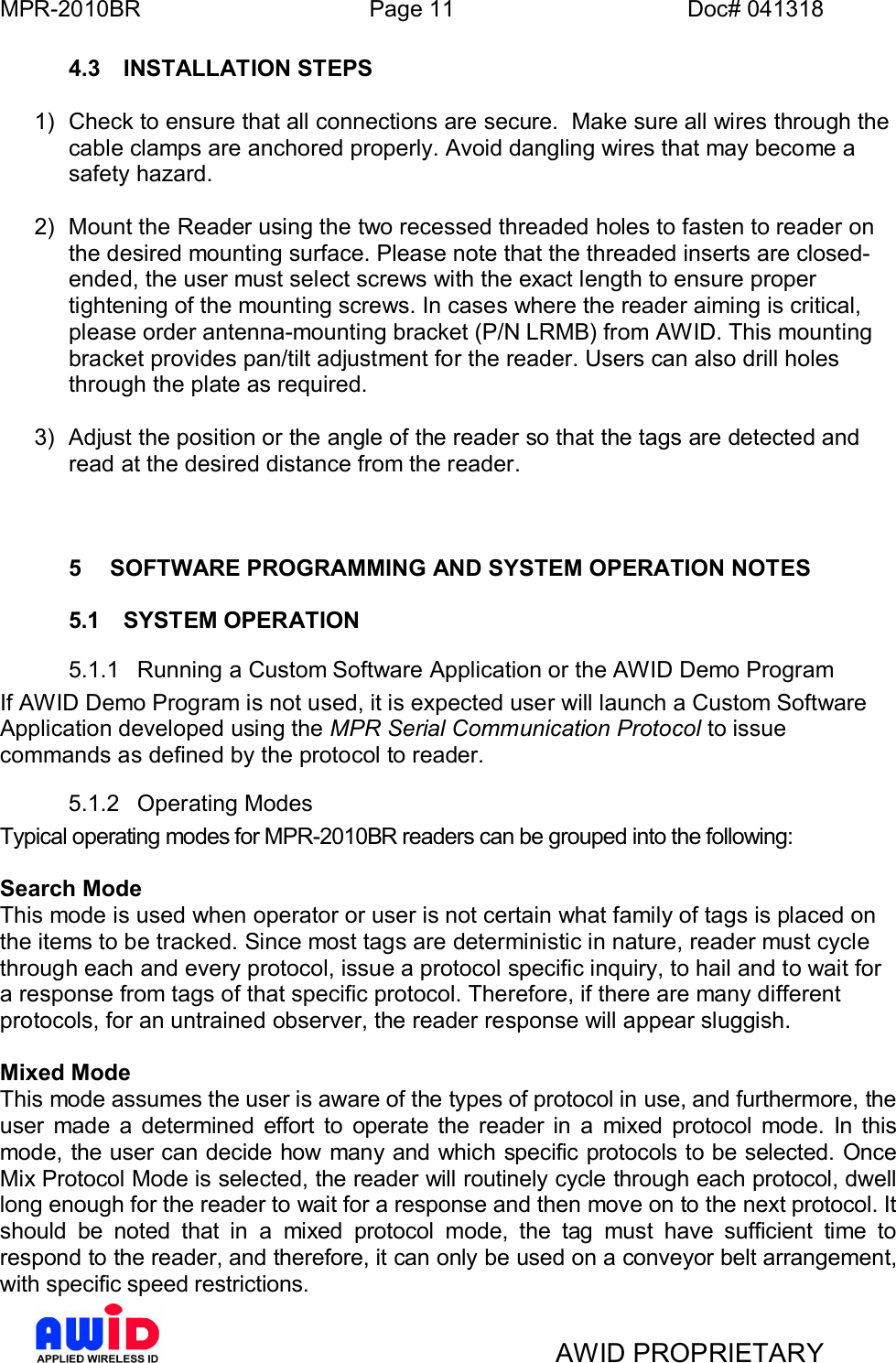 MPR-2010BR Page 11 Doc# 041318AWID PROPRIETARY4.3  INSTALLATION STEPS1)  Check to ensure that all connections are secure.  Make sure all wires through thecable clamps are anchored properly. Avoid dangling wires that may become asafety hazard.2)  Mount the Reader using the two recessed threaded holes to fasten to reader onthe desired mounting surface. Please note that the threaded inserts are closed-ended, the user must select screws with the exact length to ensure propertightening of the mounting screws. In cases where the reader aiming is critical,please order antenna-mounting bracket (P/N LRMB) from AWID. This mountingbracket provides pan/tilt adjustment for the reader. Users can also drill holesthrough the plate as required.3)  Adjust the position or the angle of the reader so that the tags are detected andread at the desired distance from the reader.5  SOFTWARE PROGRAMMING AND SYSTEM OPERATION NOTES5.1  SYSTEM OPERATION5.1.1  Running a Custom Software Application or the AWID Demo ProgramIf AWID Demo Program is not used, it is expected user will launch a Custom SoftwareApplication developed using the MPR Serial Communication Protocol to issuecommands as defined by the protocol to reader.5.1.2  Operating ModesTypical operating modes for MPR-2010BR readers can be grouped into the following:Search ModeThis mode is used when operator or user is not certain what family of tags is placed onthe items to be tracked. Since most tags are deterministic in nature, reader must cyclethrough each and every protocol, issue a protocol specific inquiry, to hail and to wait fora response from tags of that specific protocol. Therefore, if there are many differentprotocols, for an untrained observer, the reader response will appear sluggish.Mixed ModeThis mode assumes the user is aware of the types of protocol in use, and furthermore, theuser made a determined effort to operate the reader in a mixed protocol mode. In thismode, the user can decide how many and which specific protocols to be selected. OnceMix Protocol Mode is selected, the reader will routinely cycle through each protocol, dwelllong enough for the reader to wait for a response and then move on to the next protocol. Itshould be noted that in a mixed protocol mode, the tag must have sufficient time torespond to the reader, and therefore, it can only be used on a conveyor belt arrangement,with specific speed restrictions.