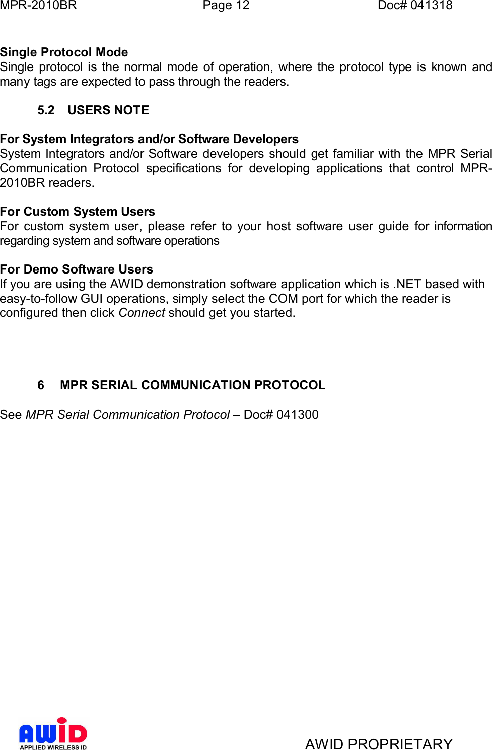 MPR-2010BR Page 12 Doc# 041318AWID PROPRIETARYSingle Protocol ModeSingle protocol is the normal mode of operation, where the protocol type is known andmany tags are expected to pass through the readers.5.2  USERS NOTEFor System Integrators and/or Software DevelopersSystem Integrators and/or Software developers should get familiar with the MPR SerialCommunication Protocol specifications for developing applications that control MPR-2010BR readers.For Custom System UsersFor custom system user, please refer to your host software user guide for informationregarding system and software operationsFor Demo Software UsersIf you are using the AWID demonstration software application which is .NET based witheasy-to-follow GUI operations, simply select the COM port for which the reader isconfigured then click Connect should get you started.6  MPR SERIAL COMMUNICATION PROTOCOLSee MPR Serial Communication Protocol Doc# 041300