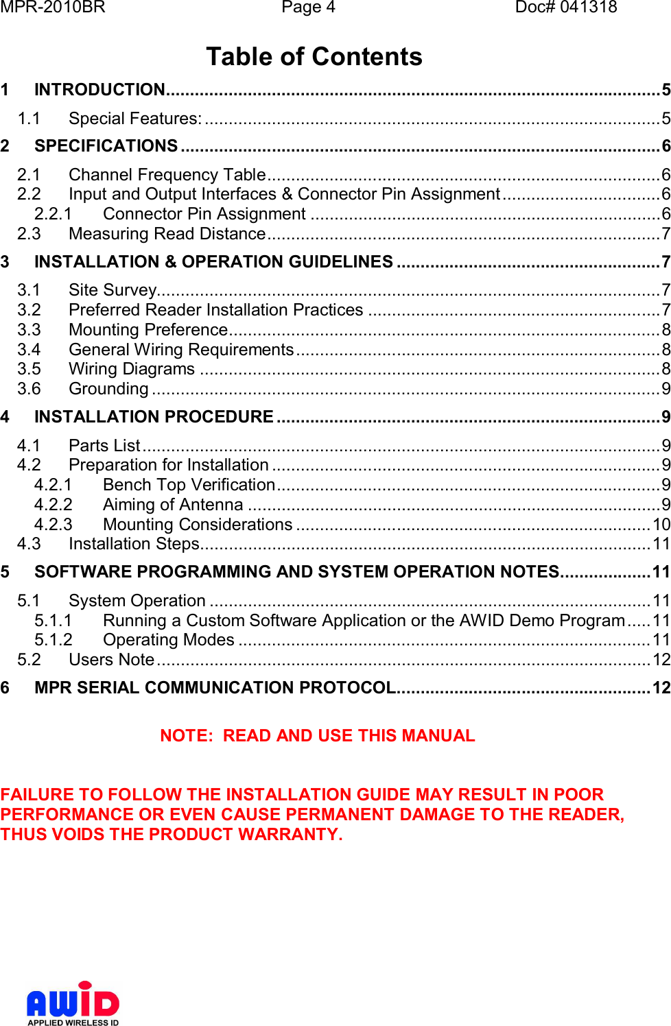 MPR-2010BR Page 4 Doc# 041318Table of Contents1INTRODUCTION.......................................................................................................51.1 Special  Features: ............................................................................................... 52SPECIFICATIONS ....................................................................................................62.1 Channel Frequency Table..................................................................................62.2 Input and Output Interfaces &amp; Connector Pin Assignment.................................62.2.1 Connector Pin Assignment .........................................................................62.3 Measuring Read Distance..................................................................................73INSTALLATION &amp; OPERATION GUIDELINES .......................................................73.1 Site  Survey......................................................................................................... 73.2 Preferred Reader Installation Practices .............................................................73.3 Mounting  Preference.......................................................................................... 83.4 General Wiring Requirements............................................................................83.5 Wiring  Diagrams ................................................................................................83.6 Grounding ..........................................................................................................94INSTALLATION PROCEDURE ................................................................................94.1 Parts  List............................................................................................................ 94.2 Preparation for Installation .................................................................................94.2.1 Bench Top Verification................................................................................94.2.2 Aiming  of Antenna ......................................................................................94.2.3 Mounting  Considerations ..........................................................................104.3 Installati on  Steps.............................................................................................. 115SOFTWARE PROGRAMMING AND SYSTEM OPERATION NOTES...................115.1 System  Operation ............................................................................................ 115.1.1 Running a Custom Software Application or the AWID Demo Program.....115.1.2 Operating  Modes ......................................................................................115.2 Users  Note....................................................................................................... 126MPR SERIAL COMMUNICATION PROTOCOL.....................................................12NOTE:  READ AND USE THIS MANUALFAILURE TO FOLLOW THE INSTALLATION GUIDE MAY RESULT IN POORPERFORMANCE OR EVEN CAUSE PERMANENT DAMAGE TO THE READER,THUS VOIDS THE PRODUCT WARRANTY.