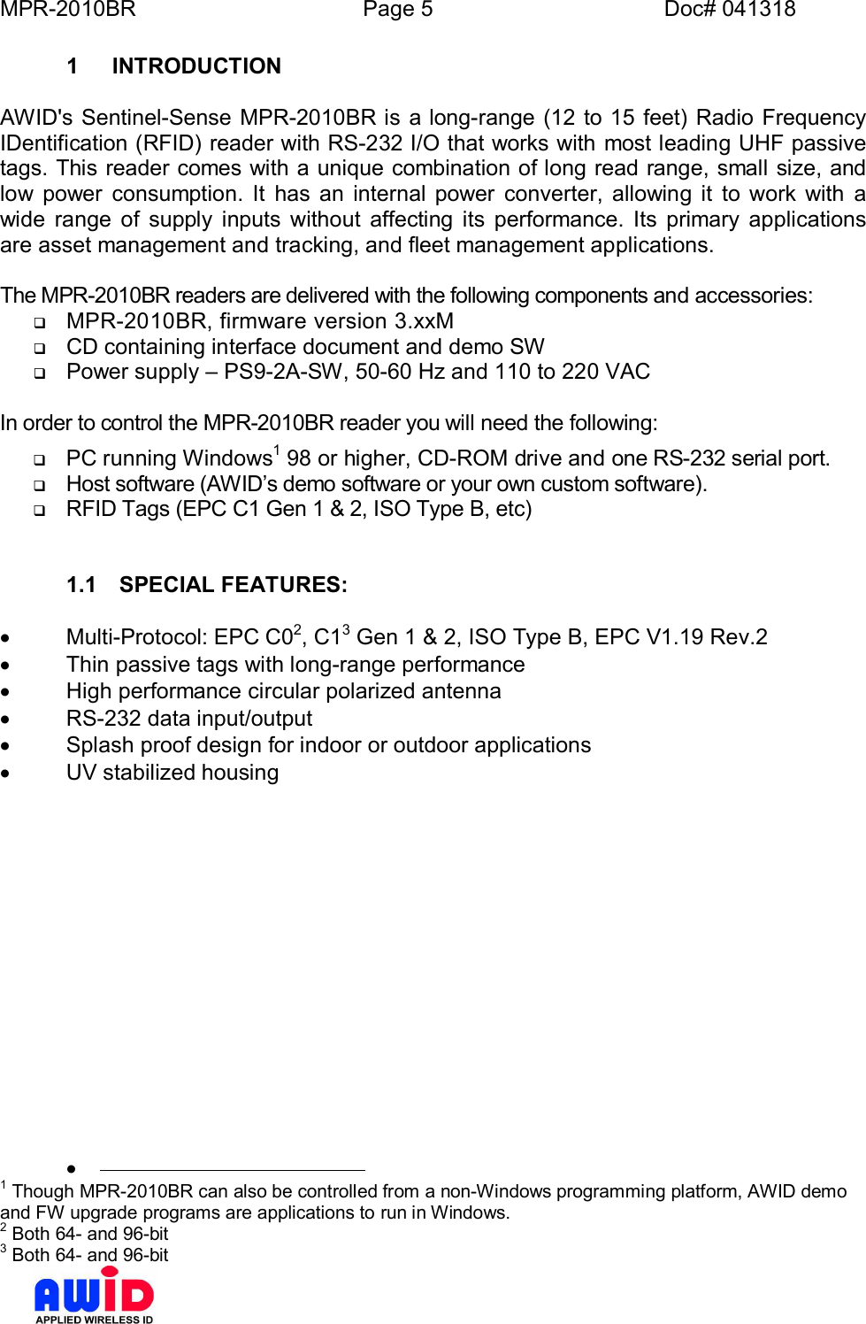 MPR-2010BR Page 5 Doc# 0413181  INTRODUCTIONAWID&apos;s Sentinel-Sense MPR-2010BR is a long-range (12 to 15 feet) Radio FrequencyIDentification (RFID) reader with RS-232 I/O that works with most leading UHF passivetags. This reader comes with a unique combination of long read range, small size, andlow power consumption. It has an internal power converter, allowing it to work with awide range of supply inputs without affecting its performance. Its primary applicationsare asset management and tracking, and fleet management applications.The MPR-2010BR readers are delivered with the following components and accessories:qMPR-2010BR,  firmware  version  3.xxMqCD containing interface document and demo SWqPower supply  PS9-2A-SW, 50-60 Hz and 110 to 220 VACIn order to control the MPR-2010BR reader you will need the following:qPC running Windows1 98 or higher, CD-ROM drive and one RS-232 serial port.qHost software (AWIDs demo software or your own custom software).qRFID Tags (EPC C1 Gen 1 &amp; 2, ISO Type B, etc)1.1  SPECIAL FEATURES:·  Multi-Protocol: EPC C02, C13 Gen 1 &amp; 2, ISO Type B, EPC V1.19 Rev.2·  Thin passive tags with long-range performance·  High performance circular polarized antenna·  RS-232 data input/output·  Splash proof design for indoor or outdoor applications·  UV stabilized housing·1 Though MPR-2010BR can also be controlled from a non-Windows programming platform, AWID demoand FW upgrade programs are applications to run in Windows.2 Both 64- and 96-bit3 Both 64- and 96-bit