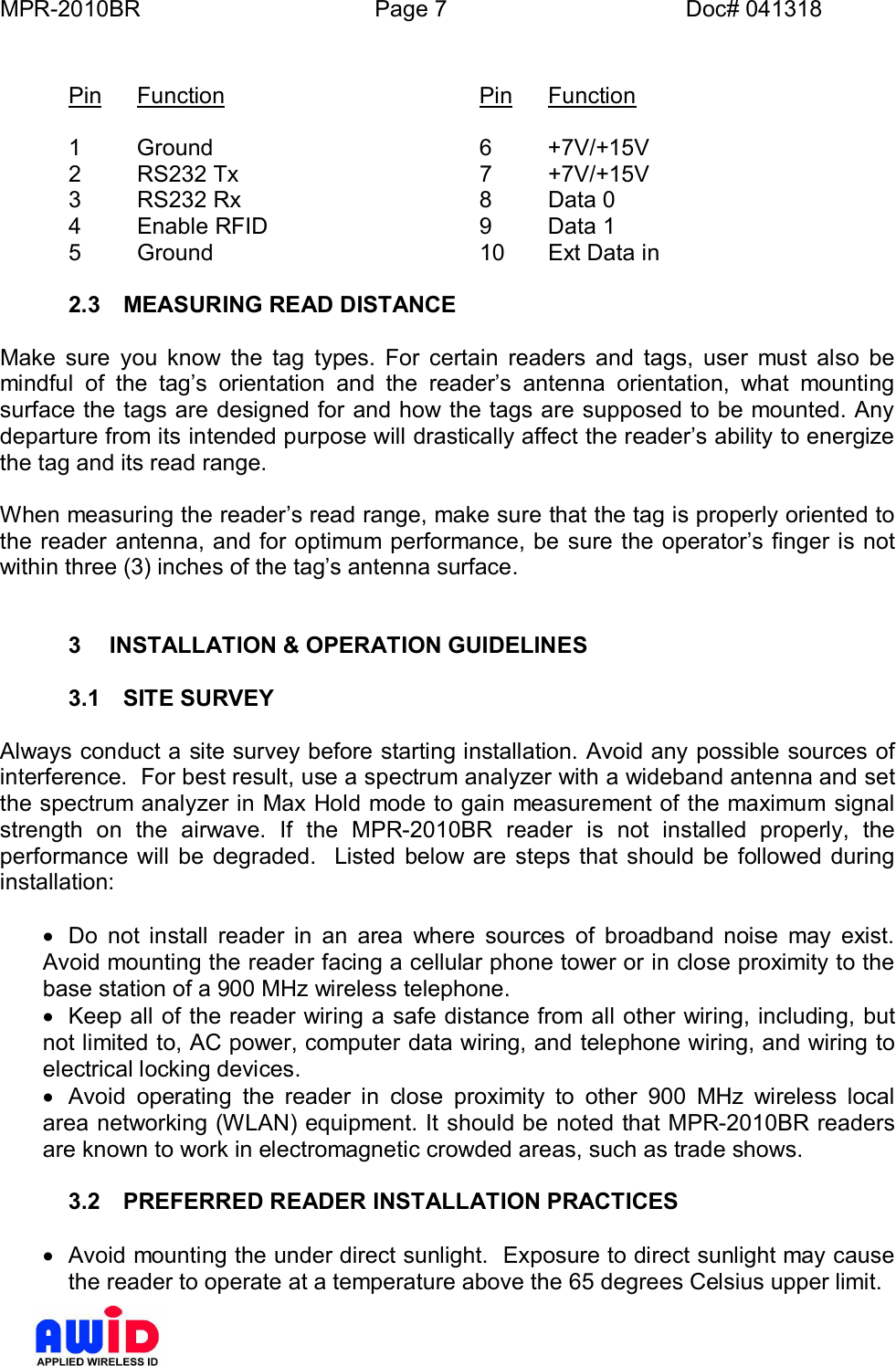 MPR-2010BR Page 7 Doc# 041318Pin Function    Pin Function1 Ground     6 +7V/+15V2  RS232 Tx     7  +7V/+15V3  RS232 Rx     8  Data 04  Enable RFID     9  Data 15  Ground     10 Ext Data in2.3  MEASURING READ DISTANCEMake sure you know the tag types. For certain readers and tags, user must also bemindful of the tags orientation and the readers antenna orientation, what mountingsurface the tags are designed for and how the tags are supposed to be mounted. Anydeparture from its intended purpose will drastically affect the readers ability to energizethe tag and its read range.When measuring the readers read range, make sure that the tag is properly oriented tothe reader antenna, and for optimum performance, be sure the operators finger is notwithin three (3) inches of the tags antenna surface.3  INSTALLATION &amp; OPERATION GUIDELINES3.1  SITE SURVEYAlways conduct a site survey before starting installation. Avoid any possible sources ofinterference.  For best result, use a spectrum analyzer with a wideband antenna and setthe spectrum analyzer in Max Hold mode to gain measurement of the maximum signalstrength on the airwave. If the MPR-2010BR reader is not installed properly, theperformance will be degraded.  Listed below are steps that should be followed duringinstallation:·  Do not install reader in an area where sources of broadband noise may exist.Avoid mounting the reader facing a cellular phone tower or in close proximity to thebase station of a 900 MHz wireless telephone.·  Keep all of the reader wiring a safe distance from all other wiring, including, butnot limited to, AC power, computer data wiring, and telephone wiring, and wiring toelectrical locking devices.·  Avoid operating the reader in close proximity to other 900 MHz wireless localarea networking (WLAN) equipment. It should be noted that MPR-2010BR readersare known to work in electromagnetic crowded areas, such as trade shows.3.2  PREFERRED READER INSTALLATION PRACTICES·  Avoid mounting the under direct sunlight.  Exposure to direct sunlight may causethe reader to operate at a temperature above the 65 degrees Celsius upper limit.