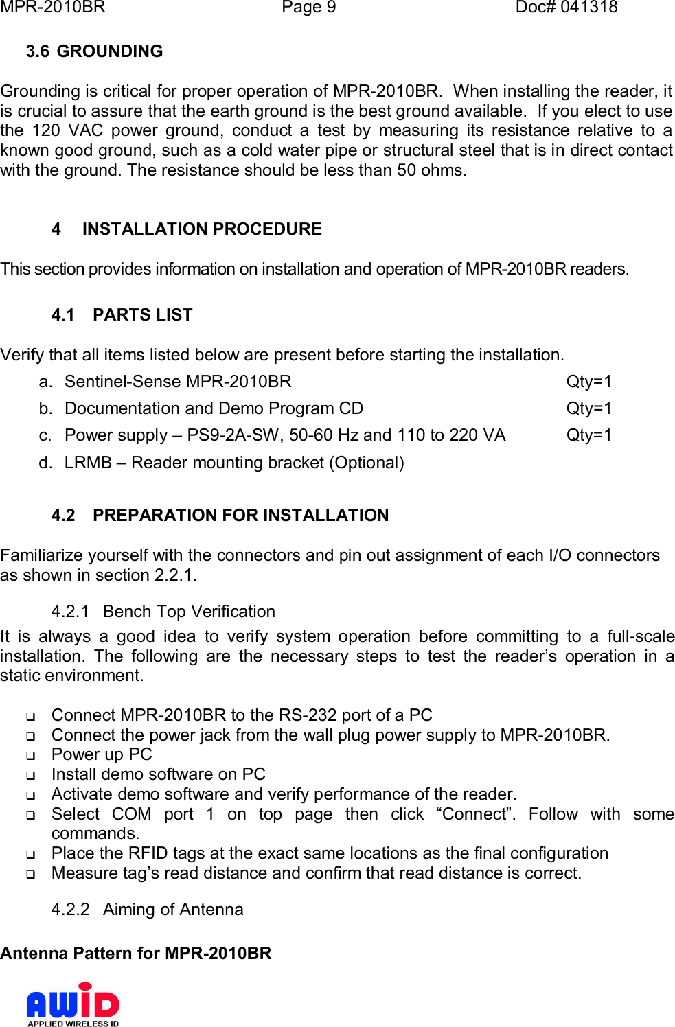 MPR-2010BR Page 9 Doc# 0413183.6 GROUNDINGGrounding is critical for proper operation of MPR-2010BR.  When installing the reader, itis crucial to assure that the earth ground is the best ground available.  If you elect to usethe 120 VAC power ground, conduct a test by measuring its resistance relative to aknown good ground, such as a cold water pipe or structural steel that is in direct contactwith the ground. The resistance should be less than 50 ohms.4  INSTALLATION PROCEDUREThis section provides information on installation and operation of MPR-2010BR readers.4.1  PARTS LISTVerify that all items listed below are present before starting the installation.a. Sentinel-Sense MPR-2010BR       Qty=1b. Documentation and Demo Program CD     Qty=1c.  Power supply  PS9-2A-SW, 50-60 Hz and 110 to 220 VA   Qty=1d.  LRMB  Reader mounting bracket (Optional)4.2  PREPARATION FOR INSTALLATIONFamiliarize yourself with the connectors and pin out assignment of each I/O connectorsas shown in section 2.2.1.4.2.1  Bench Top VerificationIt is always a good idea to verify system operation before committing to a full-scaleinstallation. The following are the necessary steps to test the readers operation in astatic environment.qConnect MPR-2010BR to the RS-232 port of a PCqConnect the power jack from the wall plug power supply to MPR-2010BR.qPower up PCqInstall demo software on PCqActivate demo software and verify performance of the reader.qSelect COM port 1 on top page then click Connect. Follow with somecommands.qPlace the RFID tags at the exact same locations as the final configurationqMeasure tags read distance and confirm that read distance is correct.4.2.2  Aiming of AntennaAntenna Pattern for MPR-2010BR