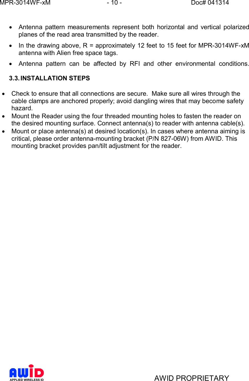 MPR-3014WF-xM - 10 -   Doc# 041314AWID PROPRIETARY·  Antenna pattern measurements represent both horizontal and vertical polarizedplanes of the read area transmitted by the reader.·  In the drawing above, R = approximately 12 feet to 15 feet for MPR-3014WF-xMantenna with Alien free space tags.·  Antenna pattern can be affected by RFI and other environmental conditions.3.3. INSTALLATION STEPS·  Check to ensure that all connections are secure.  Make sure all wires through thecable clamps are anchored properly; avoid dangling wires that may become safetyhazard.·  Mount the Reader using the four threaded mounting holes to fasten the reader onthe desired mounting surface. Connect antenna(s) to reader with antenna cable(s).·  Mount or place antenna(s) at desired location(s). In cases where antenna aiming iscritical, please order antenna-mounting bracket (P/N 827-06W) from AWID. Thismounting bracket provides pan/tilt adjustment for the reader.