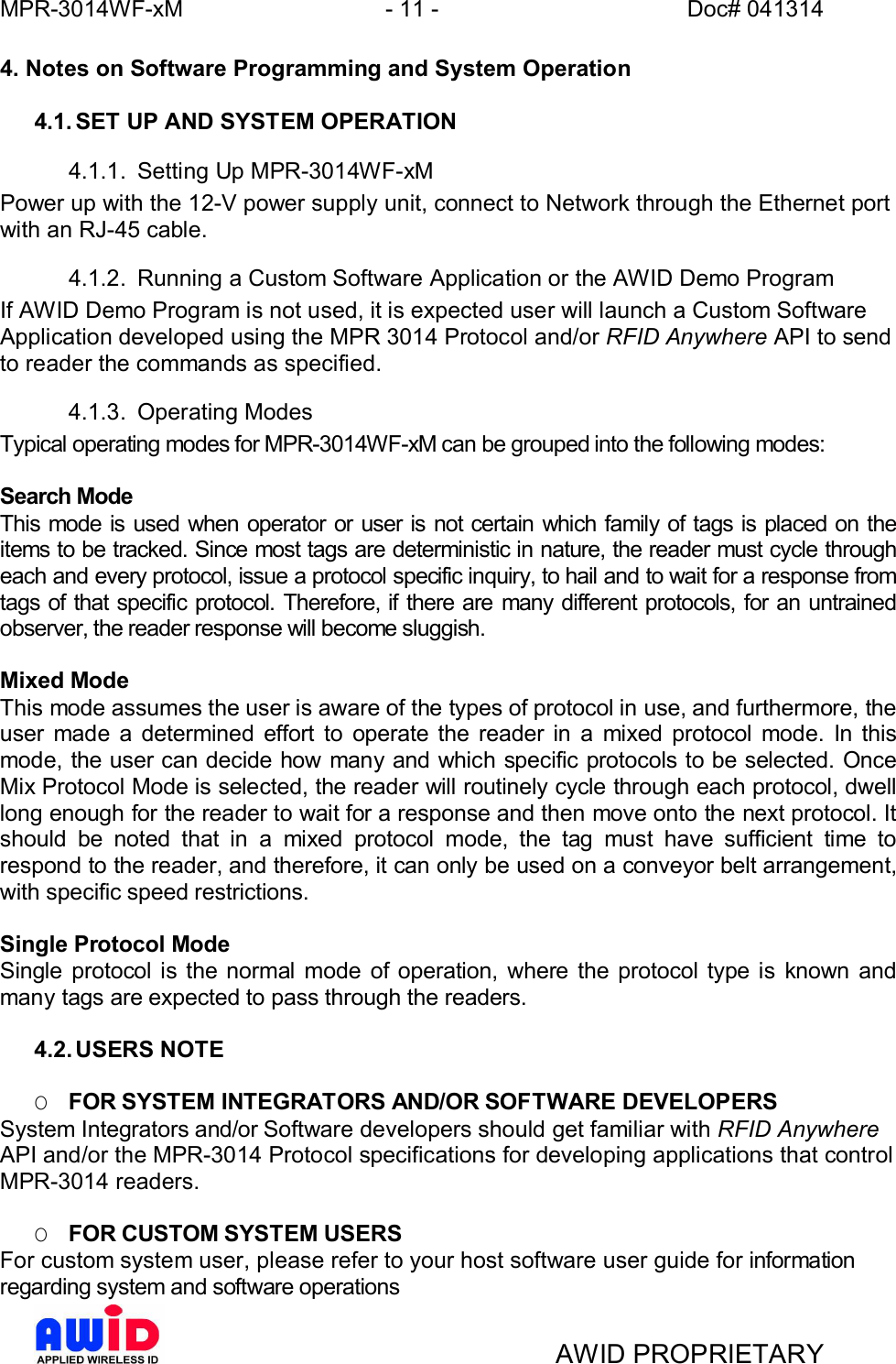 MPR-3014WF-xM - 11 -   Doc# 041314AWID PROPRIETARY4. Notes on Software Programming and System Operation4.1. SET UP AND SYSTEM OPERATION4.1.1.  Setting Up MPR-3014WF-xMPower up with the 12-V power supply unit, connect to Network through the Ethernet portwith an RJ-45 cable.4.1.2.  Running a Custom Software Application or the AWID Demo ProgramIf AWID Demo Program is not used, it is expected user will launch a Custom SoftwareApplication developed using the MPR 3014 Protocol and/or RFID Anywhere API to sendto reader the commands as specified.4.1.3. Operating ModesTypical operating modes for MPR-3014WF-xM can be grouped into the following modes:Search ModeThis mode is used when operator or user is not certain which family of tags is placed on theitems to be tracked. Since most tags are deterministic in nature, the reader must cycle througheach and every protocol, issue a protocol specific inquiry, to hail and to wait for a response fromtags of that specific protocol. Therefore, if there are many different protocols, for an untrainedobserver, the reader response will become sluggish.Mixed ModeThis mode assumes the user is aware of the types of protocol in use, and furthermore, theuser made a determined effort to operate the reader in a mixed protocol mode. In thismode, the user can decide how many and which specific protocols to be selected. OnceMix Protocol Mode is selected, the reader will routinely cycle through each protocol, dwelllong enough for the reader to wait for a response and then move onto the next protocol. Itshould be noted that in a mixed protocol mode, the tag must have sufficient time torespond to the reader, and therefore, it can only be used on a conveyor belt arrangement,with specific speed restrictions.Single Protocol ModeSingle protocol is the normal mode of operation, where the protocol type is known andmany tags are expected to pass through the readers.4.2. USERS NOTEOFOR SYSTEM INTEGRATORS AND/OR SOFTWARE DEVELOPERSSystem Integrators and/or Software developers should get familiar with RFID AnywhereAPI and/or the MPR-3014 Protocol specifications for developing applications that controlMPR-3014 readers.OFOR CUSTOM SYSTEM USERSFor custom system user, please refer to your host software user guide for informationregarding system and software operations