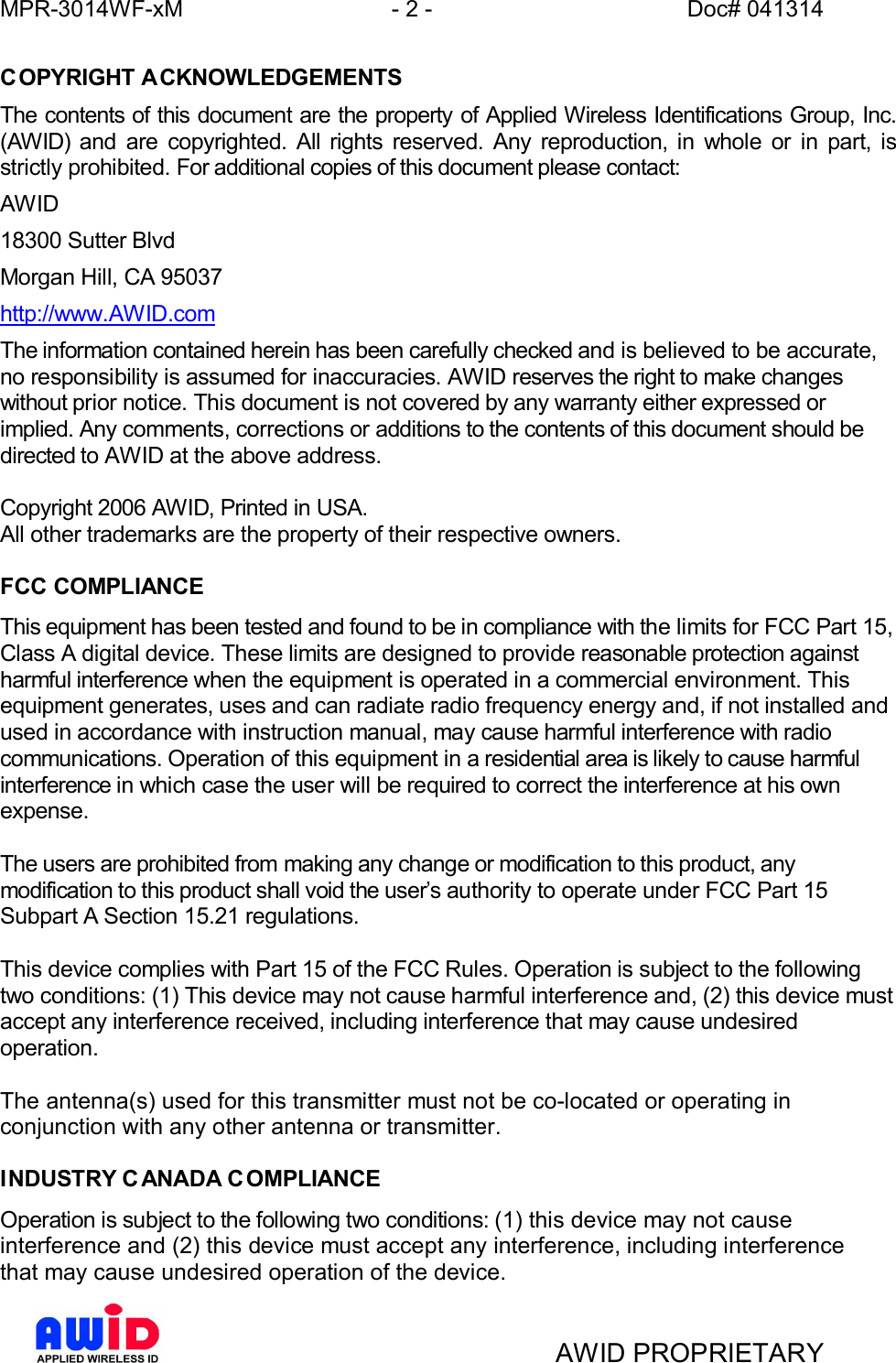 MPR-3014WF-xM - 2 -   Doc# 041314AWID PROPRIETARYCOPYRIGHT ACKNOWLEDGEMENTSThe contents of this document are the property of Applied Wireless Identifications Group, Inc.(AWID) and are copyrighted. All rights reserved. Any reproduction, in whole or in part, isstrictly prohibited. For additional copies of this document please contact:AWID18300 Sutter BlvdMorgan Hill, CA 95037http://www.AWID.comThe information contained herein has been carefully checked and is believed to be accurate,no responsibility is assumed for inaccuracies. AWID reserves the right to make changeswithout prior notice. This document is not covered by any warranty either expressed orimplied. Any comments, corrections or additions to the contents of this document should bedirected to AWID at the above address.Copyright 2006 AWID, Printed in USA.All other trademarks are the property of their respective owners.FCC COMPLIANCEThis equipment has been tested and found to be in compliance with the limits for FCC Part 15,Class A digital device. These limits are designed to provide reasonable protection againstharmful interference when the equipment is operated in a commercial environment. Thisequipment generates, uses and can radiate radio frequency energy and, if not installed andused in accordance with instruction manual, may cause harmful interference with radiocommunications. Operation of this equipment in a residential area is likely to cause harmfulinterference in which case the user will be required to correct the interference at his ownexpense.The users are prohibited from making any change or modification to this product, anymodification to this product shall void the users authority to operate under FCC Part 15Subpart A Section 15.21 regulations.This device complies with Part 15 of the FCC Rules. Operation is subject to the followingtwo conditions: (1) This device may not cause harmful interference and, (2) this device mustaccept any interference received, including interference that may cause undesiredoperation.The antenna(s) used for this transmitter must not be co-located or operating inconjunction with any other antenna or transmitter.INDUSTRY C ANADA C OMPLIANCEOperation is subject to the following two conditions: (1) this device may not causeinterference and (2) this device must accept any interference, including interferencethat may cause undesired operation of the device.