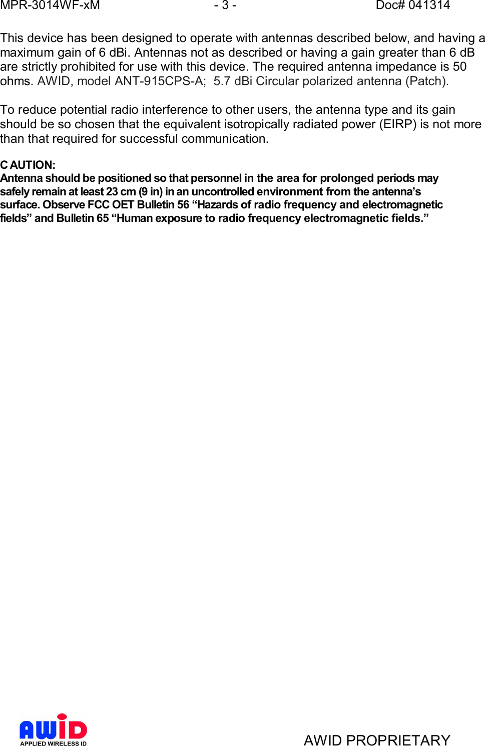 MPR-3014WF-xM - 3 -   Doc# 041314AWID PROPRIETARYThis device has been designed to operate with antennas described below, and having amaximum gain of 6 dBi. Antennas not as described or having a gain greater than 6 dBare strictly prohibited for use with this device. The required antenna impedance is 50ohms. AWID, model ANT-915CPS-A;  5.7 dBi Circular polarized antenna (Patch).To reduce potential radio interference to other users, the antenna type and its gainshould be so chosen that the equivalent isotropically radiated power (EIRP) is not morethan that required for successful communication.C AUTION:Antenna should be positioned so that personnel in the area for prolonged periods maysafely remain at least 23 cm (9 in) in an uncontrolled environment from the antennassurface. Observe FCC OET Bulletin 56 Hazards of radio frequency and electromagneticfields and Bulletin 65 Human exposure to radio frequency electromagnetic fields.