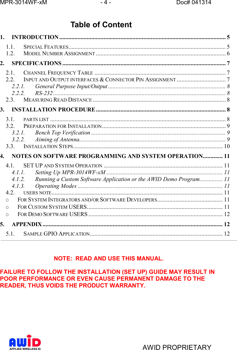 MPR-3014WF-xM - 4 -   Doc# 041314AWID PROPRIETARYTable of Content1. INTRODUCTION ............................................................................................................. 51.1. SPECIAL FEATURES....................................................................................................... 51.2. MODEL NUMBER ASSIGNMENT ..................................................................................... 62. SPECIFICATIONS ........................................................................................................... 72.1. CHANNEL FREQUENCY TABLE ...................................................................................... 72.2. INPUT AND OUTPUT INTERFACES &amp; CONNECTOR PIN ASSIGNMENT ................................ 72.2.1. General  Purpose  Input/Output ............................................................................. 82.2.2. RS-232 ................................................................................................................. 82.3. MEASURING READ DISTANCE ....................................................................................... 83. INSTALLATION  PROCEDURE..................................................................................... 83.1. PARTS LIST ................................................................................................................... 83.2. PREPARATION FOR INSTALLATION ................................................................................. 93.2.1. Bench  Top  Verification ........................................................................................ 93.2.2. Aiming  of  Antenna................................................................................................ 93.3. INSTALLATION STEPS.................................................................................................. 104. NOTES ON SOFTWARE PROGRAMMING AND SYSTEM OPERATION............. 114.1. SET UP AND SYSTEM OPERATION .............................................................................. 114.1.1. Setting  Up  MPR-3014WF-xM ............................................................................ 114.1.2. Running a Custom Software Application or the AWID Demo Program............... 114.1.3. Operating  Modes ............................................................................................... 114.2. USERS NOTE................................................................................................................ 11O FOR SYSTEM INTEGRATORS AND/OR SOFTWARE DEVELOPERS........................................... 11O FOR CUSTOM SYSTEM USERS......................................................................................... 11O FOR DEMO SOFTWARE USERS ........................................................................................ 125. APPENDIX...................................................................................................................... 125.1. SAMPLE GPIO APPLICATION....................................................................................... 12................................................................................................................................................................................................................................NOTE:  READ AND USE THIS MANUAL.FAILURE TO FOLLOW THE INSTALLATION (SET UP) GUIDE MAY RESULT INPOOR PERFORMANCE OR EVEN CAUSE PERMANENT DAMAGE TO THEREADER, THUS VOIDS THE PRODUCT WARRANTY.