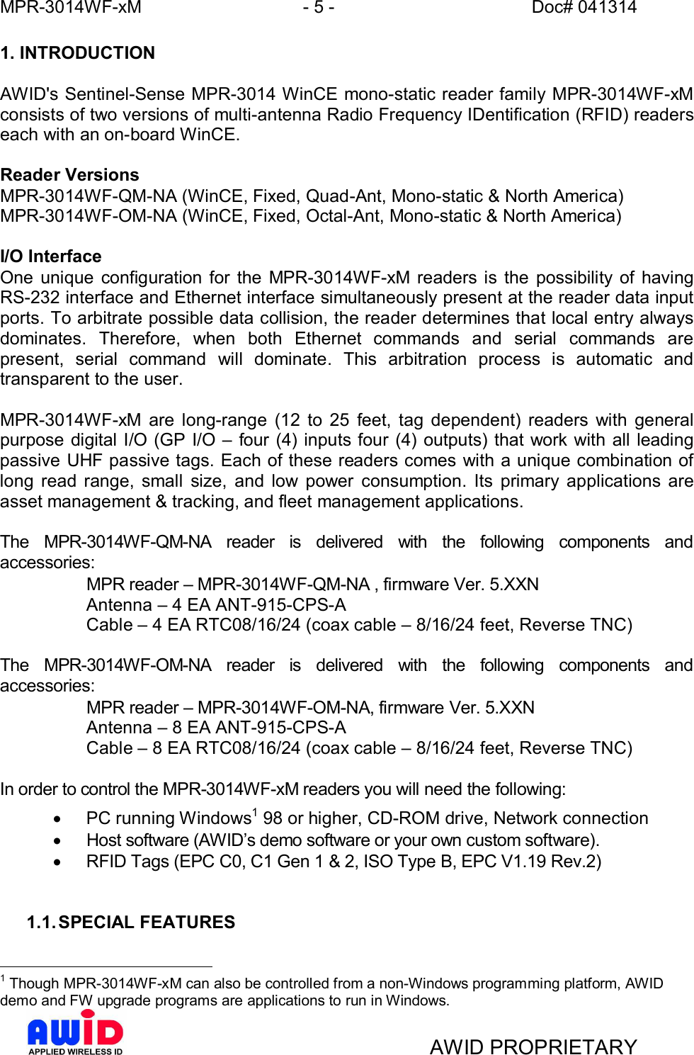 MPR-3014WF-xM - 5 -   Doc# 041314AWID PROPRIETARY1. INTRODUCTIONAWID&apos;s Sentinel-Sense MPR-3014 WinCE mono-static reader family MPR-3014WF-xMconsists of two versions of multi-antenna Radio Frequency IDentification (RFID) readerseach with an on-board WinCE.Reader VersionsMPR-3014WF-QM-NA (WinCE, Fixed, Quad-Ant, Mono-static &amp; North America)MPR-3014WF-OM-NA (WinCE, Fixed, Octal-Ant, Mono-static &amp; North America)I/O InterfaceOne unique configuration for the MPR-3014WF-xM readers is the possibility of havingRS-232 interface and Ethernet interface simultaneously present at the reader data inputports. To arbitrate possible data collision, the reader determines that local entry alwaysdominates. Therefore, when both Ethernet commands and serial commands arepresent, serial command will dominate. This arbitration process is automatic andtransparent to the user.MPR-3014WF-xM are long-range (12 to 25 feet, tag dependent) readers with generalpurpose digital I/O (GP I/O  four (4) inputs four (4) outputs) that work with all leadingpassive UHF passive tags. Each of these readers comes with a unique combination oflong read range, small size, and low power consumption. Its primary applications areasset management &amp; tracking, and fleet management applications.The MPR-3014WF-QM-NA reader is delivered with the following components andaccessories:MPR reader  MPR-3014WF-QM-NA , firmware Ver. 5.XXN  Antenna  4 EA ANT-915-CPS-A  Cable  4 EA RTC08/16/24 (coax cable  8/16/24 feet, Reverse TNC)The MPR-3014WF-OM-NA reader is delivered with the following components andaccessories:MPR reader  MPR-3014WF-OM-NA, firmware Ver. 5.XXN  Antenna  8 EA ANT-915-CPS-A  Cable  8 EA RTC08/16/24 (coax cable  8/16/24 feet, Reverse TNC)In order to control the MPR-3014WF-xM readers you will need the following:·  PC running Windows1 98 or higher, CD-ROM drive, Network connection·  Host software (AWIDs demo software or your own custom software).·  RFID Tags (EPC C0, C1 Gen 1 &amp; 2, ISO Type B, EPC V1.19 Rev.2)1.1. SPECIAL FEATURES1 Though MPR-3014WF-xM can also be controlled from a non-Windows programming platform, AWIDdemo and FW upgrade programs are applications to run in Windows.