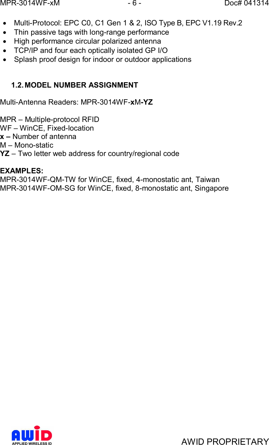 MPR-3014WF-xM - 6 -   Doc# 041314AWID PROPRIETARY·  Multi-Protocol: EPC C0, C1 Gen 1 &amp; 2, ISO Type B, EPC V1.19 Rev.2·  Thin passive tags with long-range performance·  High performance circular polarized antenna·  TCP/IP and four each optically isolated GP I/O·  Splash proof design for indoor or outdoor applications1.2. MODEL NUMBER ASSIGNMENTMulti-Antenna Readers: MPR-3014WF-xM-YZMPR  Multiple-protocol RFIDWF  WinCE, Fixed-locationx  Number of antennaM  Mono-staticYZ  Two letter web address for country/regional codeEXAMPLES:MPR-3014WF-QM-TW for WinCE, fixed, 4-monostatic ant, TaiwanMPR-3014WF-OM-SG for WinCE, fixed, 8-monostatic ant, Singapore