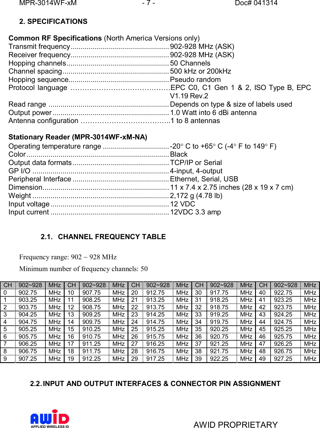 MPR-3014WF-xM - 7 -   Doc# 041314AWID PROPRIETARY2. SPECIFICATIONSCommon RF Specifications (North America Versions only)Transmit frequency................................................. 902-928 MHz (ASK)Receiver frequency................................................. 902-928 MHz (ASK)Hopping channels................................................... 50 ChannelsChannel spacing..................................................... 500 kHz or 200kHzHopping sequence.................................................. Pseudo randomProtocol language EPC C0, C1 Gen 1 &amp; 2, ISO Type B, EPCV1.19 Rev.2Read range ............................................................ Depends on type &amp; size of labels usedOutput power .......................................................... 1.0 Watt into 6 dBi antennaAntenna configuration ..1 to 8 antennasStationary Reader (MPR-3014WF-xM-NA)Operating temperature range ................................. -20° C to +65° C (-4° F to 149° F)Color ....................................................................... BlackOutput data formats ................................................ TCP/IP or SerialGP I/O .................................................................... 4-input, 4-outputPeripheral Interface ................................................ Ethernet, Serial, USBDimension............................................................... 11 x 7.4 x 2.75 inches (28 x 19 x 7 cm)Weight .................................................................... 2,172 g (4.78 lb)Input voltage ........................................................... 12 VDCInput current ...........................................................12VDC 3.3 amp2.1.  CHANNEL FREQUENCY TABLEFrequency range: 902 ~ 928 MHzMinimum number of frequency channels: 50CH 902~928 MHz CH 902~928 MHz CH 902~928 MHz CH 902~928 MHz CH 902~928 MHz0 902.75 MHz 10 907.75  MHz 20 912.75  MHz 30 917.75  MHz 40 922.75  MHz1 903.25 MHz 11 908.25  MHz 21 913.25  MHz 31 918.25  MHz 41 923.25  MHz2 903.75 MHz 12 908.75  MHz 22 913.75  MHz 32 918.75  MHz 42 923.75  MHz3 904.25 MHz 13 909.25  MHz 23 914.25  MHz 33 919.25  MHz 43 924.25  MHz4 904.75 MHz 14 909.75  MHz 24 914.75  MHz 34 919.75  MHz 44 924.75  MHz5 905.25 MHz 15 910.25  MHz 25 915.25  MHz 35 920.25  MHz 45 925.25  MHz6 905.75 MHz 16 910.75  MHz 26 915.75  MHz 36 920.75  MHz 46 925.75  MHz7 906.25 MHz 17 911.25  MHz 27 916.25  MHz 37 921.25  MHz 47 926.25  MHz8 906.75 MHz 18 911.75  MHz 28 916.75  MHz 38 921.75  MHz 48 926.75  MHz9 907.25 MHz 19 912.25  MHz 29 917.25  MHz 39 922.25  MHz 49 927.25  MHz2.2. INPUT AND OUTPUT INTERFACES &amp; CONNECTOR PIN ASSIGNMENT