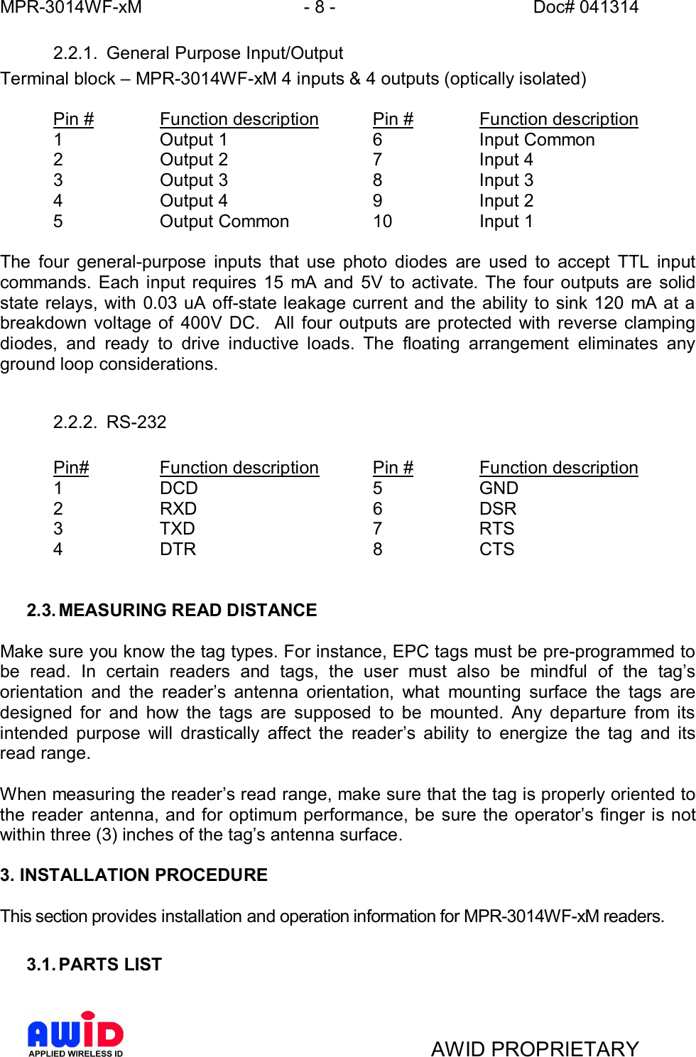 MPR-3014WF-xM - 8 -   Doc# 041314AWID PROPRIETARY2.2.1.  General Purpose Input/OutputTerminal block  MPR-3014WF-xM 4 inputs &amp; 4 outputs (optically isolated)  Pin #   Function description   Pin #   Function description1   Output 1    6   Input Common  2   Output 2    7   Input 4  3   Output 3    8   Input 3  4   Output 4    9   Input 2  5   Output Common   10   Input 1The four general-purpose inputs that use photo diodes are used to accept TTL inputcommands. Each input requires 15 mA and 5V to activate. The four outputs are solidstate relays, with 0.03 uA off-state leakage current and the ability to sink 120 mA at abreakdown voltage of 400V DC.  All four outputs are protected with reverse clampingdiodes, and ready to drive inductive loads. The floating arrangement eliminates anyground loop considerations.2.2.2. RS-232Pin#   Function description  Pin #   Function description1   DCD    5   GND2   RXD    6   DSR3   TXD    7   RTS4   DTR    8   CTS2.3. MEASURING READ DISTANCEMake sure you know the tag types. For instance, EPC tags must be pre-programmed tobe read. In certain readers and tags, the user must also be mindful of the tagsorientation and the readers antenna orientation, what mounting surface the tags aredesigned for and how the tags are supposed to be mounted. Any departure from itsintended purpose will drastically affect the readers ability to energize the tag and itsread range.When measuring the readers read range, make sure that the tag is properly oriented tothe reader antenna, and for optimum performance, be sure the operators finger is notwithin three (3) inches of the tags antenna surface.3. INSTALLATION PROCEDUREThis section provides installation and operation information for MPR-3014WF-xM readers.3.1. PARTS LIST