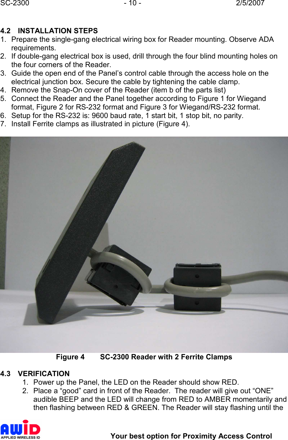 SC-2300  - 10 -  2/5/2007        Your best option for Proximity Access Control  4.2  INSTALLATION STEPS 1.  Prepare the single-gang electrical wiring box for Reader mounting. Observe ADA requirements. 2.  If double-gang electrical box is used, drill through the four blind mounting holes on the four corners of the Reader. 3.  Guide the open end of the Panel’s control cable through the access hole on the electrical junction box. Secure the cable by tightening the cable clamp. 4.  Remove the Snap-On cover of the Reader (item b of the parts list) 5.  Connect the Reader and the Panel together according to Figure 1 for Wiegand format, Figure 2 for RS-232 format and Figure 3 for Wiegand/RS-232 format. 6.  Setup for the RS-232 is: 9600 baud rate, 1 start bit, 1 stop bit, no parity. 7.  Install Ferrite clamps as illustrated in picture (Figure 4).   Figure 4  SC-2300 Reader with 2 Ferrite Clamps  4.3  VERIFICATION 1.  Power up the Panel, the LED on the Reader should show RED. 2.  Place a “good” card in front of the Reader.  The reader will give out “ONE” audible BEEP and the LED will change from RED to AMBER momentarily and then flashing between RED &amp; GREEN. The Reader will stay flashing until the 