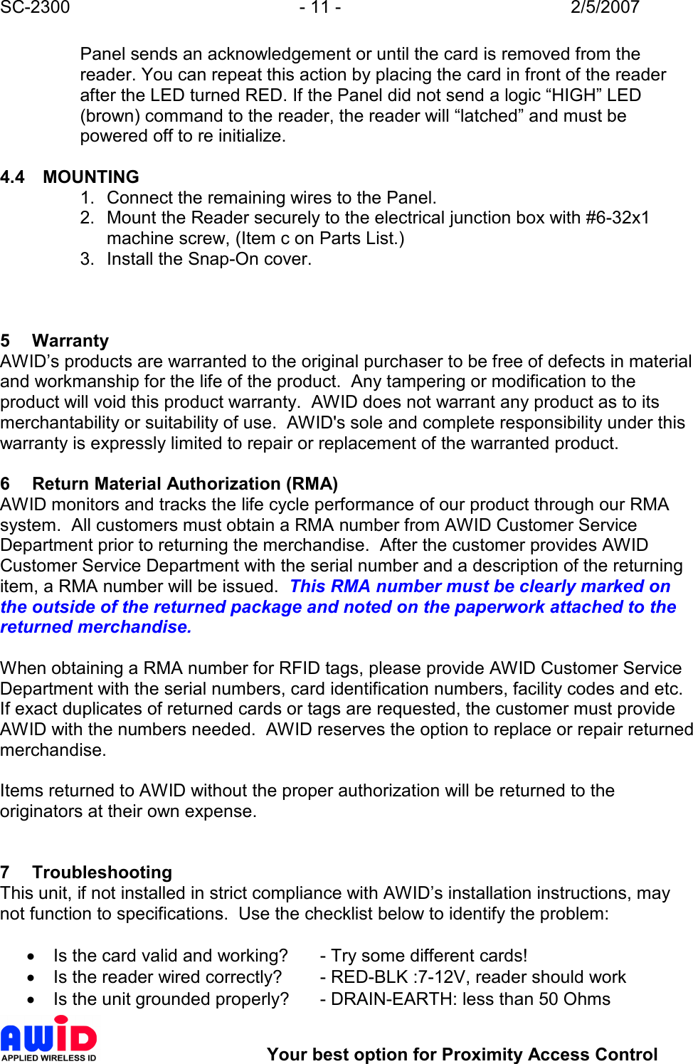 SC-2300  - 11 -  2/5/2007        Your best option for Proximity Access Control Panel sends an acknowledgement or until the card is removed from the reader. You can repeat this action by placing the card in front of the reader after the LED turned RED. If the Panel did not send a logic “HIGH” LED (brown) command to the reader, the reader will “latched” and must be powered off to re initialize.  4.4  MOUNTING 1.  Connect the remaining wires to the Panel. 2.  Mount the Reader securely to the electrical junction box with #6-32x1 machine screw, (Item c on Parts List.) 3.  Install the Snap-On cover.    5  Warranty AWID’s products are warranted to the original purchaser to be free of defects in material and workmanship for the life of the product.  Any tampering or modification to the product will void this product warranty.  AWID does not warrant any product as to its merchantability or suitability of use.  AWID&apos;s sole and complete responsibility under this warranty is expressly limited to repair or replacement of the warranted product.  6  Return Material Authorization (RMA) AWID monitors and tracks the life cycle performance of our product through our RMA system.  All customers must obtain a RMA number from AWID Customer Service Department prior to returning the merchandise.  After the customer provides AWID Customer Service Department with the serial number and a description of the returning item, a RMA number will be issued.  This RMA number must be clearly marked on the outside of the returned package and noted on the paperwork attached to the returned merchandise.               When obtaining a RMA number for RFID tags, please provide AWID Customer Service Department with the serial numbers, card identification numbers, facility codes and etc.  If exact duplicates of returned cards or tags are requested, the customer must provide AWID with the numbers needed.  AWID reserves the option to replace or repair returned merchandise.  Items returned to AWID without the proper authorization will be returned to the originators at their own expense.   7  Troubleshooting This unit, if not installed in strict compliance with AWID’s installation instructions, may not function to specifications.  Use the checklist below to identify the problem:  •  Is the card valid and working?  - Try some different cards! •  Is the reader wired correctly?  - RED-BLK :7-12V, reader should work •  Is the unit grounded properly?  - DRAIN-EARTH: less than 50 Ohms 