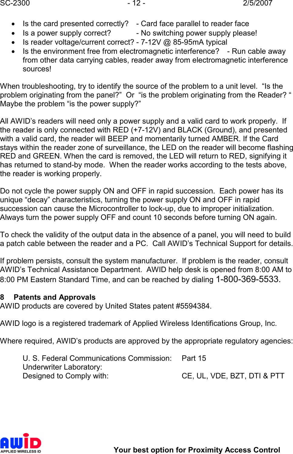 SC-2300  - 12 -  2/5/2007        Your best option for Proximity Access Control •  Is the card presented correctly?  - Card face parallel to reader face •  Is a power supply correct?   - No switching power supply please! •  Is reader voltage/current correct? - 7-12V @ 85-95mA typical •  Is the environment free from electromagnetic interference?  - Run cable away from other data carrying cables, reader away from electromagnetic interference sources!  When troubleshooting, try to identify the source of the problem to a unit level.  “Is the problem originating from the panel?”  Or  “is the problem originating from the Reader? “  Maybe the problem “is the power supply?”  All AWID’s readers will need only a power supply and a valid card to work properly.  If the reader is only connected with RED (+7-12V) and BLACK (Ground), and presented with a valid card, the reader will BEEP and momentarily turned AMBER. If the Card stays within the reader zone of surveillance, the LED on the reader will become flashing RED and GREEN. When the card is removed, the LED will return to RED, signifying it has returned to stand-by mode.  When the reader works according to the tests above, the reader is working properly.  Do not cycle the power supply ON and OFF in rapid succession.  Each power has its unique “decay” characteristics, turning the power supply ON and OFF in rapid succession can cause the Microcontroller to lock-up, due to improper initialization.  Always turn the power supply OFF and count 10 seconds before turning ON again.   To check the validity of the output data in the absence of a panel, you will need to build a patch cable between the reader and a PC.  Call AWID’s Technical Support for details.  If problem persists, consult the system manufacturer.  If problem is the reader, consult AWID’s Technical Assistance Department.  AWID help desk is opened from 8:00 AM to 8:00 PM Eastern Standard Time, and can be reached by dialing 1-800-369-5533.  8  Patents and Approvals AWID products are covered by United States patent #5594384.    AWID logo is a registered trademark of Applied Wireless Identifications Group, Inc.  Where required, AWID’s products are approved by the appropriate regulatory agencies:  U. S. Federal Communications Commission:   Part 15 Underwriter Laboratory:         Designed to Comply with:        CE, UL, VDE, BZT, DTI &amp; PTT   