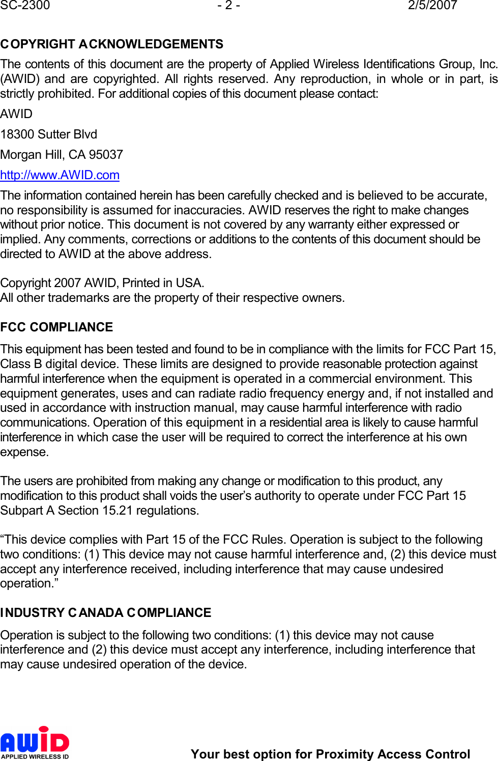 SC-2300  - 2 -  2/5/2007        Your best option for Proximity Access Control COPYRIGHT ACKNOWLEDGEMENTS The contents of this document are the property of Applied Wireless Identifications Group, Inc. (AWID)  and  are  copyrighted.  All  rights  reserved.  Any  reproduction,  in  whole  or  in  part,  is strictly prohibited. For additional copies of this document please contact: AWID 18300 Sutter Blvd Morgan Hill, CA 95037 http://www.AWID.com The information contained herein has been carefully checked and is believed to be accurate, no responsibility is assumed for inaccuracies. AWID reserves the right to make changes without prior notice. This document is not covered by any warranty either expressed or implied. Any comments, corrections or additions to the contents of this document should be directed to AWID at the above address.  Copyright 2007 AWID, Printed in USA. All other trademarks are the property of their respective owners.  FCC COMPLIANCE This equipment has been tested and found to be in compliance with the limits for FCC Part 15, Class B digital device. These limits are designed to provide reasonable protection against harmful interference when the equipment is operated in a commercial environment. This equipment generates, uses and can radiate radio frequency energy and, if not installed and used in accordance with instruction manual, may cause harmful interference with radio communications. Operation of this equipment in a residential area is likely to cause harmful interference in which case the user will be required to correct the interference at his own expense.  The users are prohibited from making any change or modification to this product, any modification to this product shall voids the user’s authority to operate under FCC Part 15 Subpart A Section 15.21 regulations.  “This device complies with Part 15 of the FCC Rules. Operation is subject to the following two conditions: (1) This device may not cause harmful interference and, (2) this device must accept any interference received, including interference that may cause undesired operation.”  INDUSTRY C ANADA COMPLIANCE Operation is subject to the following two conditions: (1) this device may not cause interference and (2) this device must accept any interference, including interference that may cause undesired operation of the device.    