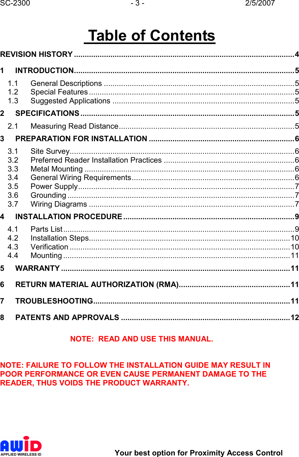 SC-2300  - 3 -  2/5/2007        Your best option for Proximity Access Control  Table of Contents REVISION HISTORY .......................................................................................................4 1 INTRODUCTION.......................................................................................................5 1.1 General Descriptions .........................................................................................5 1.2 Special Features................................................................................................5 1.3 Suggested Applications .....................................................................................5 2 SPECIFICATIONS ....................................................................................................5 2.1 Measuring Read Distance..................................................................................5 3 PREPARATION FOR INSTALLATION ....................................................................6 3.1 Site Survey.........................................................................................................6 3.2 Preferred Reader Installation Practices .............................................................6 3.3 Metal Mounting ..................................................................................................6 3.4 General Wiring Requirements............................................................................6 3.5 Power Supply.....................................................................................................7 3.6 Grounding ..........................................................................................................7 3.7 Wiring Diagrams ................................................................................................7 4 INSTALLATION PROCEDURE................................................................................9 4.1 Parts List............................................................................................................9 4.2 Installation Steps..............................................................................................10 4.3 Verification .......................................................................................................10 4.4 Mounting ..........................................................................................................11 5 WARRANTY ...........................................................................................................11 6 RETURN MATERIAL AUTHORIZATION (RMA)....................................................11 7 TROUBLESHOOTING............................................................................................11 8 PATENTS AND APPROVALS ...............................................................................12  NOTE:  READ AND USE THIS MANUAL.   NOTE: FAILURE TO FOLLOW THE INSTALLATION GUIDE MAY RESULT IN POOR PERFORMANCE OR EVEN CAUSE PERMANENT DAMAGE TO THE READER, THUS VOIDS THE PRODUCT WARRANTY.  