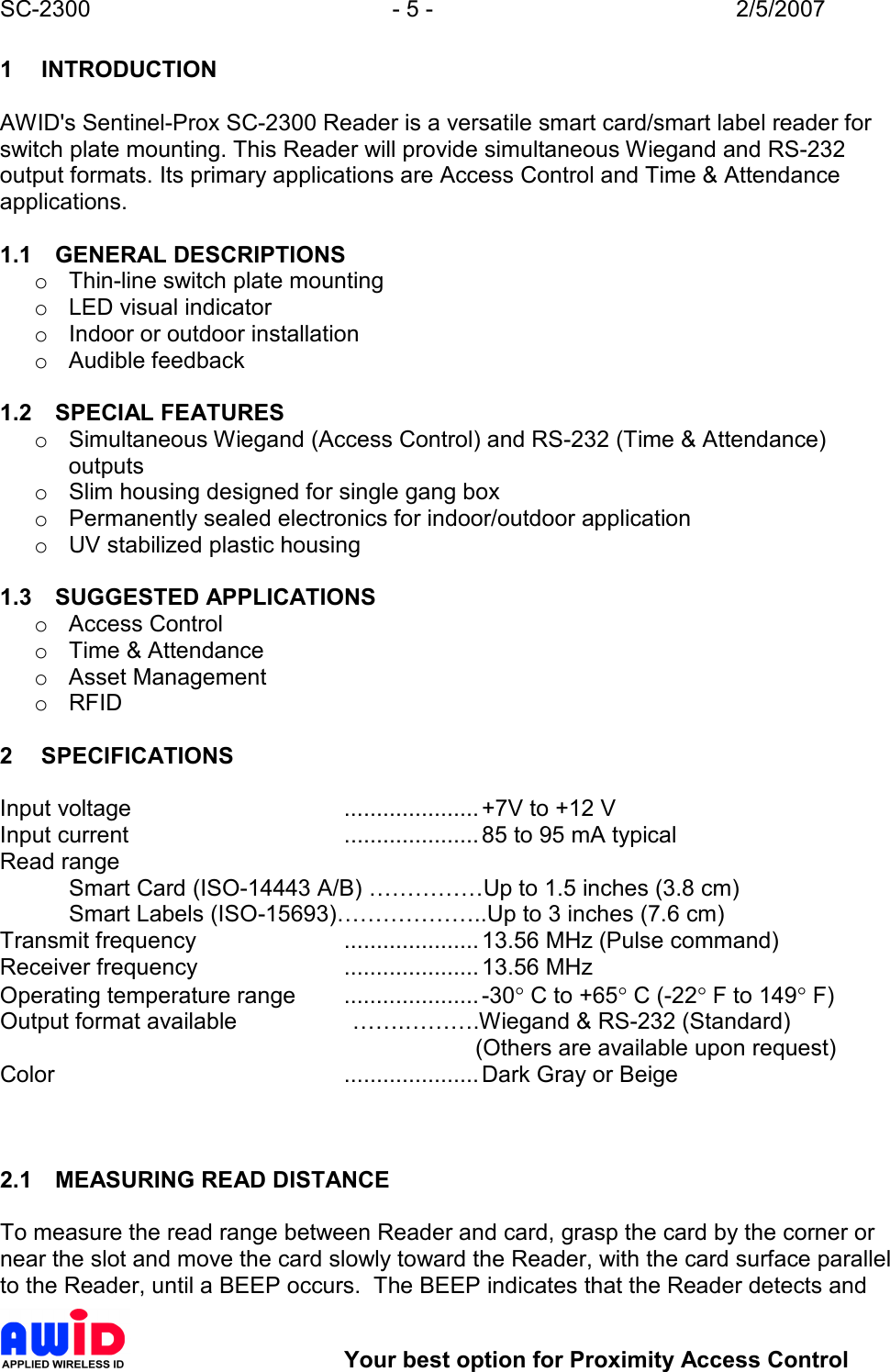 SC-2300  - 5 -  2/5/2007        Your best option for Proximity Access Control 1  INTRODUCTION  AWID&apos;s Sentinel-Prox SC-2300 Reader is a versatile smart card/smart label reader for switch plate mounting. This Reader will provide simultaneous Wiegand and RS-232 output formats. Its primary applications are Access Control and Time &amp; Attendance applications.  1.1  GENERAL DESCRIPTIONS o  Thin-line switch plate mounting o  LED visual indicator o  Indoor or outdoor installation o  Audible feedback  1.2  SPECIAL FEATURES o  Simultaneous Wiegand (Access Control) and RS-232 (Time &amp; Attendance) outputs o  Slim housing designed for single gang box o  Permanently sealed electronics for indoor/outdoor application o  UV stabilized plastic housing  1.3  SUGGESTED APPLICATIONS o  Access Control o  Time &amp; Attendance o  Asset Management o  RFID  2  SPECIFICATIONS  Input voltage  ..................... +7V to +12 V Input current  ..................... 85 to 95 mA typical Read range   Smart Card (ISO-14443 A/B) ……………Up to 1.5 inches (3.8 cm)   Smart Labels (ISO-15693)………………..Up to 3 inches (7.6 cm) Transmit frequency  ..................... 13.56 MHz (Pulse command) Receiver frequency  ..................... 13.56 MHz  Operating temperature range  ..................... -30° C to +65° C (-22° F to 149° F) Output format available                  …….……….Wiegand &amp; RS-232 (Standard)          (Others are available upon request) Color  ..................... Dark Gray or Beige    2.1  MEASURING READ DISTANCE  To measure the read range between Reader and card, grasp the card by the corner or near the slot and move the card slowly toward the Reader, with the card surface parallel to the Reader, until a BEEP occurs.  The BEEP indicates that the Reader detects and 
