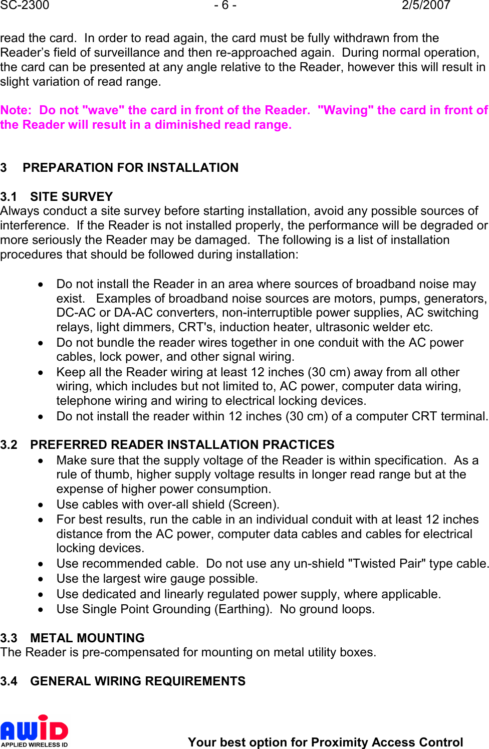 SC-2300  - 6 -  2/5/2007        Your best option for Proximity Access Control read the card.  In order to read again, the card must be fully withdrawn from the Reader’s field of surveillance and then re-approached again.  During normal operation, the card can be presented at any angle relative to the Reader, however this will result in slight variation of read range.  Note:  Do not &quot;wave&quot; the card in front of the Reader.  &quot;Waving&quot; the card in front of the Reader will result in a diminished read range.    3  PREPARATION FOR INSTALLATION  3.1  SITE SURVEY Always conduct a site survey before starting installation, avoid any possible sources of interference.  If the Reader is not installed properly, the performance will be degraded or more seriously the Reader may be damaged.  The following is a list of installation procedures that should be followed during installation:  •  Do not install the Reader in an area where sources of broadband noise may exist.   Examples of broadband noise sources are motors, pumps, generators, DC-AC or DA-AC converters, non-interruptible power supplies, AC switching relays, light dimmers, CRT&apos;s, induction heater, ultrasonic welder etc. •  Do not bundle the reader wires together in one conduit with the AC power cables, lock power, and other signal wiring. •  Keep all the Reader wiring at least 12 inches (30 cm) away from all other wiring, which includes but not limited to, AC power, computer data wiring, telephone wiring and wiring to electrical locking devices. •  Do not install the reader within 12 inches (30 cm) of a computer CRT terminal.  3.2  PREFERRED READER INSTALLATION PRACTICES •  Make sure that the supply voltage of the Reader is within specification.  As a rule of thumb, higher supply voltage results in longer read range but at the expense of higher power consumption. •  Use cables with over-all shield (Screen). •  For best results, run the cable in an individual conduit with at least 12 inches distance from the AC power, computer data cables and cables for electrical locking devices. •  Use recommended cable.  Do not use any un-shield &quot;Twisted Pair&quot; type cable. •  Use the largest wire gauge possible. •  Use dedicated and linearly regulated power supply, where applicable.   •  Use Single Point Grounding (Earthing).  No ground loops.  3.3  METAL MOUNTING The Reader is pre-compensated for mounting on metal utility boxes.   3.4  GENERAL WIRING REQUIREMENTS  