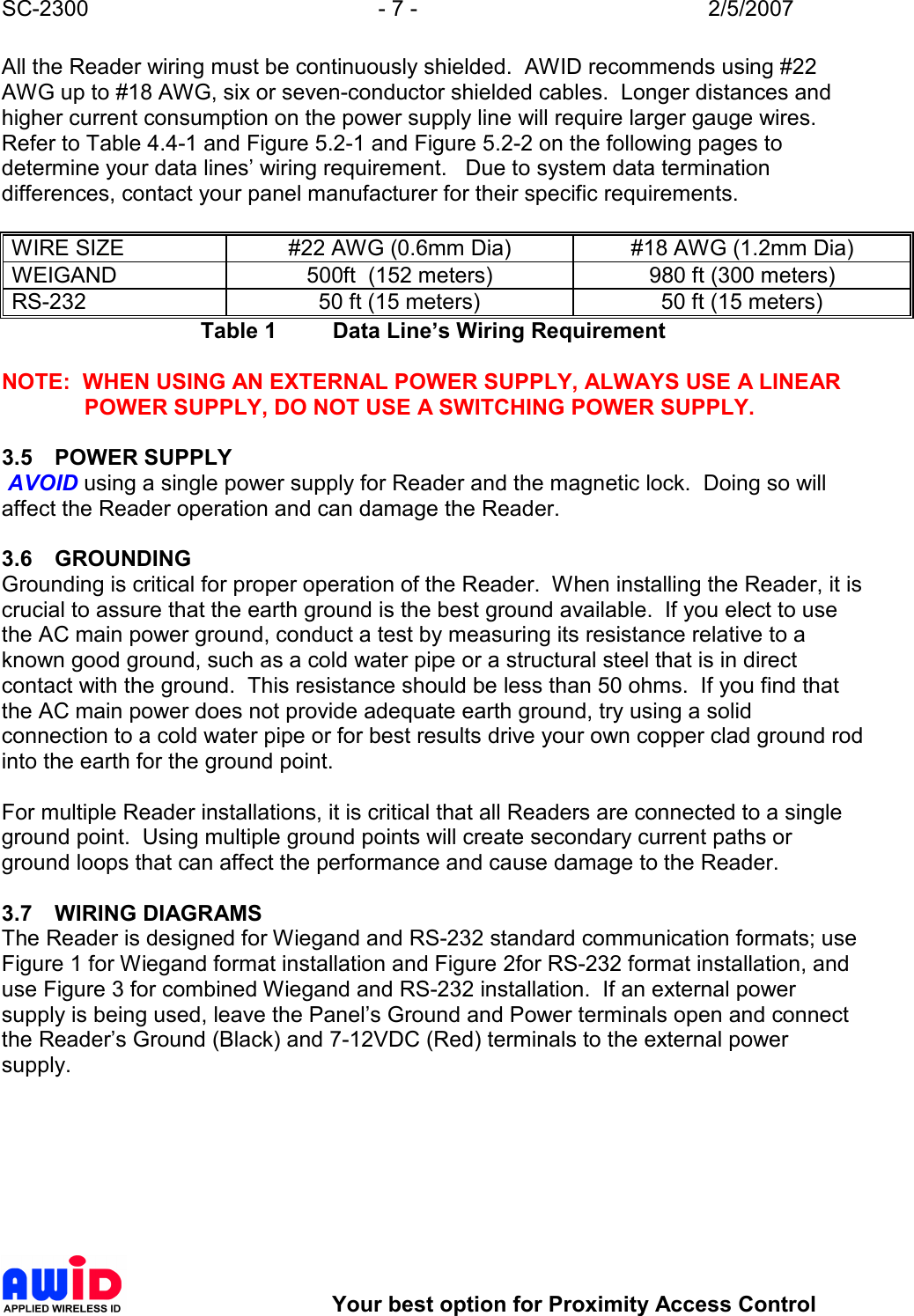 SC-2300  - 7 -  2/5/2007        Your best option for Proximity Access Control All the Reader wiring must be continuously shielded.  AWID recommends using #22 AWG up to #18 AWG, six or seven-conductor shielded cables.  Longer distances and higher current consumption on the power supply line will require larger gauge wires.  Refer to Table 4.4-1 and Figure 5.2-1 and Figure 5.2-2 on the following pages to determine your data lines’ wiring requirement.   Due to system data termination differences, contact your panel manufacturer for their specific requirements.  WIRE SIZE  #22 AWG (0.6mm Dia)  #18 AWG (1.2mm Dia) WEIGAND  500ft  (152 meters)  980 ft (300 meters) RS-232  50 ft (15 meters)  50 ft (15 meters) Table 1  Data Line’s Wiring Requirement  NOTE:  WHEN USING AN EXTERNAL POWER SUPPLY, ALWAYS USE A LINEAR POWER SUPPLY, DO NOT USE A SWITCHING POWER SUPPLY.  3.5  POWER SUPPLY  AVOID using a single power supply for Reader and the magnetic lock.  Doing so will affect the Reader operation and can damage the Reader.  3.6  GROUNDING Grounding is critical for proper operation of the Reader.  When installing the Reader, it is crucial to assure that the earth ground is the best ground available.  If you elect to use the AC main power ground, conduct a test by measuring its resistance relative to a known good ground, such as a cold water pipe or a structural steel that is in direct contact with the ground.  This resistance should be less than 50 ohms.  If you find that the AC main power does not provide adequate earth ground, try using a solid connection to a cold water pipe or for best results drive your own copper clad ground rod into the earth for the ground point.      For multiple Reader installations, it is critical that all Readers are connected to a single ground point.  Using multiple ground points will create secondary current paths or ground loops that can affect the performance and cause damage to the Reader.    3.7  WIRING DIAGRAMS The Reader is designed for Wiegand and RS-232 standard communication formats; use Figure 1 for Wiegand format installation and Figure 2for RS-232 format installation, and use Figure 3 for combined Wiegand and RS-232 installation.  If an external power supply is being used, leave the Panel’s Ground and Power terminals open and connect the Reader’s Ground (Black) and 7-12VDC (Red) terminals to the external power supply.   