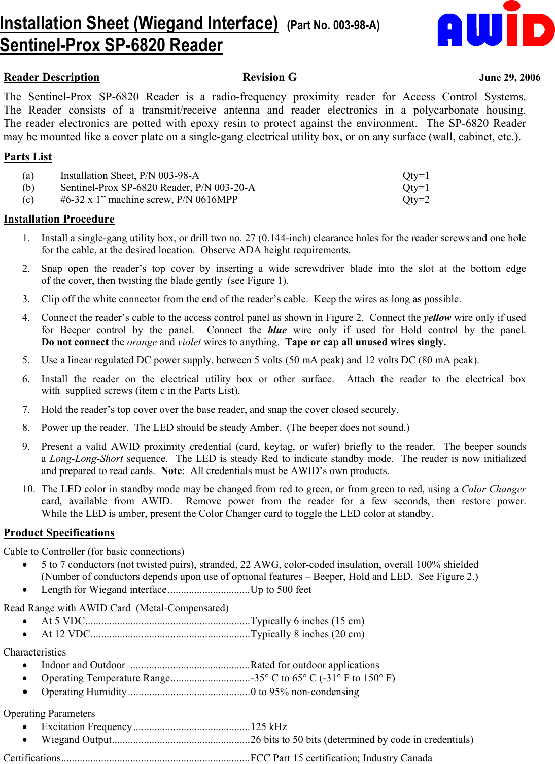     Reader Description Revision G  June 29, 2006 The Sentinel-Prox SP-6820 Reader is a radio-frequency proximity  reader  for  Access  Control  Systems.           The Reader consists of a transmit/receive antenna and reader electronics  in  a  polycarbonate  housing.             The reader electronics are potted with epoxy resin to protect against the environment.  The SP-6820 Reader may be mounted like a cover plate on a single-gang electrical utility box, or on any surface (wall, cabinet, etc.). Parts List (a)  Installation Sheet, P/N 003-98-A  Qty=1 (b)  Sentinel-Prox SP-6820 Reader, P/N 003-20-A  Qty=1 (c)  #6-32 x 1” machine screw, P/N 0616MPP  Qty=2     Installation Procedure 1.  Install a single-gang utility box, or drill two no. 27 (0.144-inch) clearance holes for the reader screws and one hole for the cable, at the desired location.  Observe ADA height requirements. 2.  Snap open the reader’s top cover by inserting a wide screwdriver blade into the slot at the bottom edge                of the cover, then twisting the blade gently  (see Figure 1). 3.  Clip off the white connector from the end of the reader’s cable.  Keep the wires as long as possible. 4.  Connect the reader’s cable to the access control panel as shown in Figure 2.  Connect the yellow wire only if used for Beeper control by the panel.  Connect the blue wire only if used for Hold control by the panel. Do not connect the orange and violet wires to anything.  Tape or cap all unused wires singly. 5.  Use a linear regulated DC power supply, between 5 volts (50 mA peak) and 12 volts DC (80 mA peak). 6.  Install the reader on the electrical utility box  or  other  surface.    Attach  the  reader  to  the  electrical  box                 with  supplied screws (item c in the Parts List). 7.  Hold the reader’s top cover over the base reader, and snap the cover closed securely. 8.  Power up the reader.  The LED should be steady Amber.  (The beeper does not sound.) 9.  Present a valid AWID proximity credential (card, keytag, or wafer) briefly to the reader.  The beeper sounds         a Long-Long-Short sequence.  The LED is steady Red to indicate standby mode.  The reader is now initialized  and prepared to read cards.  Note:  All credentials must be AWID’s own products. 10.  The LED color in standby mode may be changed from red to green, or from green to red, using a Color Changer card, available from AWID.  Remove power from  the  reader  for  a  few  seconds,  then  restore  power.               While the LED is amber, present the Color Changer card to toggle the LED color at standby. Product Specifications Cable to Controller (for basic connections) •  5 to 7 conductors (not twisted pairs), stranded, 22 AWG, color-coded insulation, overall 100% shielded (Number of conductors depends upon use of optional features – Beeper, Hold and LED.  See Figure 2.) •  Length for Wiegand interface...............................Up to 500 feet Read Range with AWID Card  (Metal-Compensated) •  At 5 VDC..............................................................Typically 6 inches (15 cm) •  At 12 VDC............................................................Typically 8 inches (20 cm) Characteristics •  Indoor and Outdoor  .............................................Rated for outdoor applications •  Operating Temperature Range..............................-35° C to 65° C (-31° F to 150° F) •  Operating Humidity..............................................0 to 95% non-condensing  Operating Parameters •  Excitation Frequency............................................125 kHz •  Wiegand Output....................................................26 bits to 50 bits (determined by code in credentials) Certifications.......................................................................FCC Part 15 certification; Industry Canada Installation Sheet (Wiegand Interface)  (Part No. 003-98-A) Sentinel-Prox SP-6820 Reader 