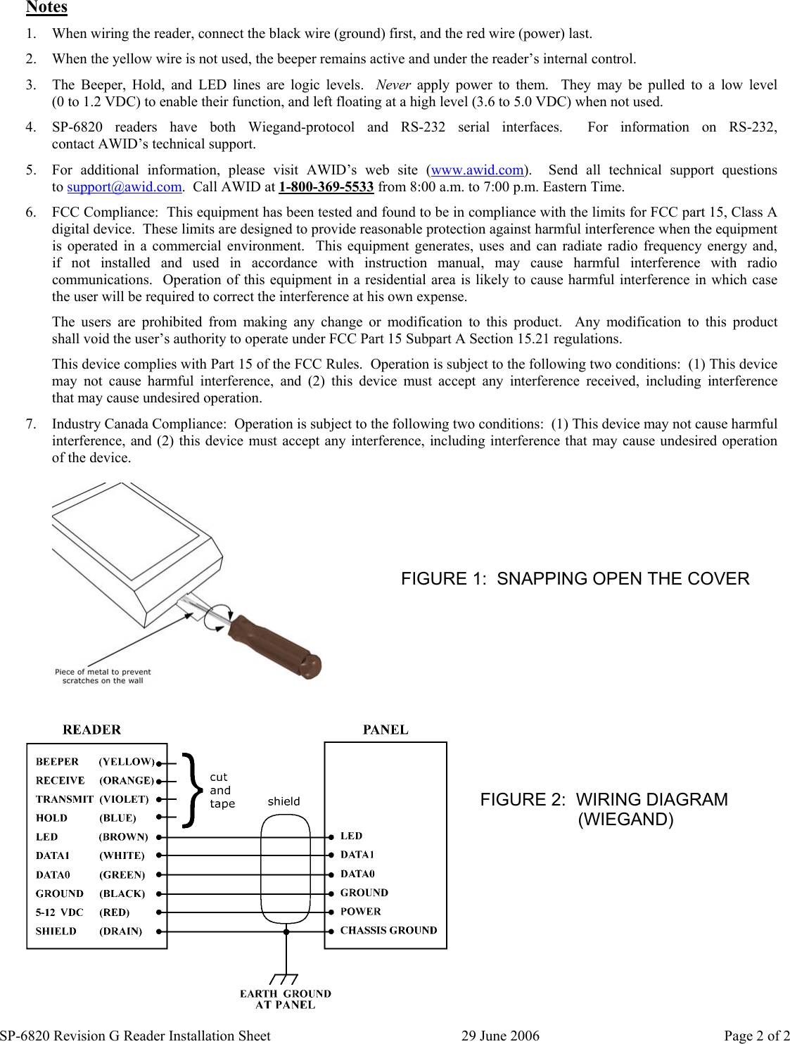 SP-6820 Revision G Reader Installation Sheet  29 June 2006  Page 2 of 2 Notes 1.  When wiring the reader, connect the black wire (ground) first, and the red wire (power) last. 2.  When the yellow wire is not used, the beeper remains active and under the reader’s internal control. 3.  The Beeper, Hold, and LED lines are logic levels.  Never apply power to them.  They may be pulled to a low level            (0 to 1.2 VDC) to enable their function, and left floating at a high level (3.6 to 5.0 VDC) when not used. 4.  SP-6820 readers have both Wiegand-protocol and RS-232 serial interfaces.    For  information  on  RS-232,                contact AWID’s technical support. 5.  For additional information, please visit AWID’s web site (www.awid.com).    Send  all  technical  support  questions               to support@awid.com.  Call AWID at 1-800-369-5533 from 8:00 a.m. to 7:00 p.m. Eastern Time.  6.  FCC Compliance:  This equipment has been tested and found to be in compliance with the limits for FCC part 15, Class A digital device.  These limits are designed to provide reasonable protection against harmful interference when the equipment is operated in a commercial environment.  This equipment generates, uses and can radiate radio frequency energy and,       if not installed and used in accordance with instruction manual, may cause harmful interference with radio communications.  Operation of this equipment in a residential area is likely to cause harmful interference in which case   the user will be required to correct the interference at his own expense. The users are prohibited from making any change or modification to this product.  Any modification to this product      shall void the user’s authority to operate under FCC Part 15 Subpart A Section 15.21 regulations. This device complies with Part 15 of the FCC Rules.  Operation is subject to the following two conditions:  (1) This device may not cause harmful interference, and (2) this device must accept any interference received,  including  interference      that may cause undesired operation. 7.  Industry Canada Compliance:  Operation is subject to the following two conditions:  (1) This device may not cause harmful interference, and (2) this device must accept any interference, including interference that may cause undesired operation   of the device.          FIGURE 1:  SNAPPING OPEN THE COVER FIGURE 2:  WIRING DIAGRAM                            (WIEGAND) 