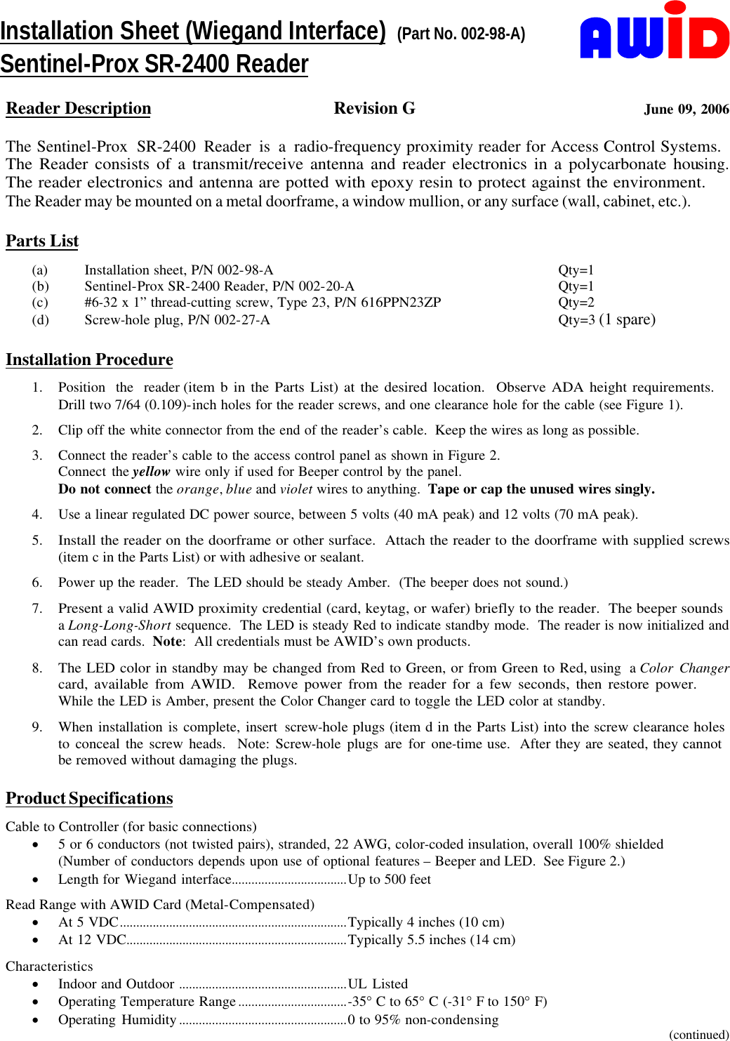     Reader Description Revision G    June 09, 2006  The Sentinel-Prox SR-2400 Reader is a radio-frequency proximity reader for Access Control Systems.          The Reader consists of a transmit/receive antenna and reader electronics in a polycarbonate housing.             The reader electronics and antenna are potted with epoxy resin to protect against the environment.                 The Reader may be mounted on a metal doorframe, a window mullion, or any surface (wall, cabinet, etc.).       Parts List (a) Installation sheet, P/N 002-98-A Qty=1 (b) Sentinel-Prox SR-2400 Reader, P/N 002-20-A Qty=1 (c) #6-32 x 1” thread-cutting screw, Type 23, P/N 616PPN23ZP Qty=2 (d) Screw-hole plug, P/N 002-27-A Qty=3 (1 spare)    Installation Procedure 1. Position the reader (item b in the Parts List) at the desired location.  Observe ADA height requirements.          Drill two 7/64 (0.109)-inch holes for the reader screws, and one clearance hole for the cable (see Figure 1). 2. Clip off the white connector from the end of the reader’s cable.  Keep the wires as long as possible. 3. Connect the reader’s cable to the access control panel as shown in Figure 2. Connect the yellow wire only if used for Beeper control by the panel. Do not connect the orange, blue and violet wires to anything.  Tape or cap the unused wires singly. 4. Use a linear regulated DC power source, between 5 volts (40 mA peak) and 12 volts (70 mA peak). 5. Install the reader on the doorframe or other surface.  Attach the reader to the doorframe with supplied screws (item c in the Parts List) or with adhesive or sealant. 6. Power up the reader.  The LED should be steady Amber.  (The beeper does not sound.) 7. Present a valid AWID proximity credential (card, keytag, or wafer) briefly to the reader.  The beeper sounds         a Long-Long-Short sequence.  The LED is steady Red to indicate standby mode.  The reader is now initialized and can read cards.  Note:  All credentials must be AWID’s own products. 8. The LED color in standby may be changed from Red to Green, or from Green to Red, using a Color Changer card, available from AWID.  Remove power from the reader for a few seconds, then restore power.               While the LED is Amber, present the Color Changer card to toggle the LED color at standby. 9. When installation is complete, insert screw-hole plugs (item d in the Parts List) into the screw clearance holes     to conceal the screw heads.  Note: Screw-hole plugs are for one-time use.  After they are seated, they cannot       be removed without damaging the plugs.  Product Specifications Cable to Controller (for basic connections) · 5 or 6 conductors (not twisted pairs), stranded, 22 AWG, color-coded insulation, overall 100% shielded (Number of conductors depends upon use of optional features – Beeper and LED.  See Figure 2.) · Length for Wiegand interface...................................Up to 500 feet Read Range with AWID Card (Metal-Compensated) · At 5 VDC.....................................................................Typically 4 inches (10 cm) · At 12 VDC...................................................................Typically 5.5 inches (14 cm) Characteristics · Indoor and Outdoor ...................................................UL Listed · Operating Temperature Range.................................-35° C to 65° C (-31° F to 150° F) · Operating Humidity...................................................0 to 95% non-condensing (continued) Installation Sheet (Wiegand Interface)  (Part No. 002-98-A) Sentinel-Prox SR-2400 Reader 