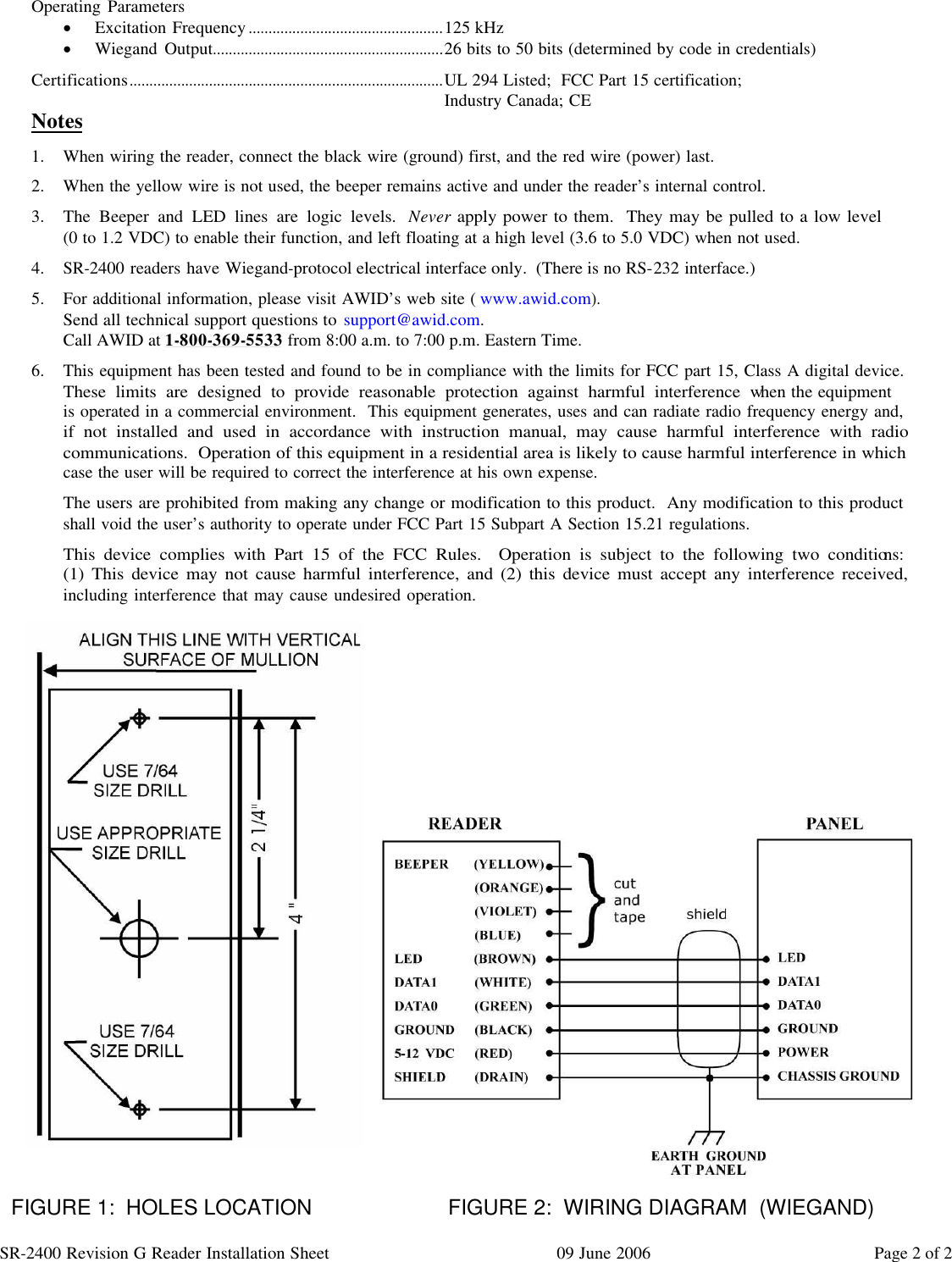 SR-2400 Revision G Reader Installation Sheet 09 June 2006 Page 2 of 2  Operating Parameters · Excitation Frequency.................................................125 kHz · Wiegand Output..........................................................26 bits to 50 bits (determined by code in credentials) Certifications...............................................................................UL 294 Listed;  FCC Part 15 certification;   Industry Canada; CE Notes 1. When wiring the reader, connect the black wire (ground) first, and the red wire (power) last. 2. When the yellow wire is not used, the beeper remains active and under the reader’s internal control. 3. The Beeper and LED lines are logic levels.  Never apply power to them.  They may be pulled to a low level                (0 to 1.2 VDC) to enable their function, and left floating at a high level (3.6 to 5.0 VDC) when not used. 4. SR-2400 readers have Wiegand-protocol electrical interface only.  (There is no RS-232 interface.) 5. For additional information, please visit AWID’s web site (www.awid.com). Send all technical support questions to support@awid.com. Call AWID at 1-800-369-5533 from 8:00 a.m. to 7:00 p.m. Eastern Time. 6. This equipment has been tested and found to be in compliance with the limits for FCC part 15, Class A digital device.  These limits are designed to provide reasonable protection against harmful interference when the equipment                is operated in a commercial environment.  This equipment generates, uses and can radiate radio frequency energy and, if not installed and used in accordance with instruction manual, may cause harmful interference with radio communications.  Operation of this equipment in a residential area is likely to cause harmful interference in which case the user will be required to correct the interference at his own expense. The users are prohibited from making any change or modification to this product.  Any modification to this product shall void the user’s authority to operate under FCC Part 15 Subpart A Section 15.21 regulations. This device complies with Part 15 of the FCC Rules.  Operation is subject to the following two conditions:                (1) This device may not cause harmful interference, and (2) this device must accept any interference received, including interference that may cause undesired operation.                            FIGURE 1:  HOLES LOCATION           FIGURE 2:  WIRING DIAGRAM  (WIEGAND)  