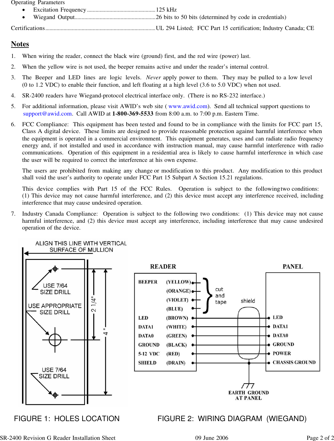 SR-2400 Revision G Reader Installation Sheet 09 June 2006 Page 2 of 2  Operating Parameters · Excitation Frequency.................................................125 kHz · Wiegand Output..........................................................26 bits to 50 bits (determined by code in credentials) Certifications...............................................................................UL 294 Listed;  FCC Part 15 certification; Industry Canada; CE  Notes 1. When wiring the reader, connect the black wire (ground) first, and the red wire (power) last. 2. When the yellow wire is not used, the beeper remains active and under the reader’s internal control. 3. The Beeper and LED lines are logic levels.  Never apply power to them.  They may be pulled to a low level                    (0 to 1.2 VDC) to enable their function, and left floating at a high level (3.6 to 5.0 VDC) when not used. 4. SR-2400 readers have Wiegand-protocol electrical interface only.  (There is no RS-232 interface.) 5. For additional information, please visit AWID’s web site (www.awid.com).  Send all technical support questions to support@awid.com.  Call AWID at 1-800-369-5533 from 8:00 a.m. to 7:00 p.m. Eastern Time. 6. FCC Compliance:  This equipment has been tested and found to be in compliance with the limits for FCC part 15,    Class A digital device.  These limits are designed to provide reasonable protection against harmful interference when   the equipment is operated in a commercial environment.  This equipment generates, uses and can radiate radio frequency energy and, if not installed and used in accordance with instruction manual, may cause harmful interference with radio communications.  Operation of this equipment in a residential area is likely to cause harmful interference in which case the user will be required to correct the interference at his own expense. The users are prohibited from making any change or modification to this product.  Any modification to this product  shall void the user’s authority to operate under FCC Part 15 Subpart A Section 15.21 regulations. This device complies with Part 15 of the FCC Rules.  Operation is subject to the following two conditions:                   (1) This device may not cause harmful interference, and (2) this device must accept any interference received, including interference that may cause undesired operation. 7. Industry Canada Compliance:  Operation is subject to the following two conditions:  (1) This device may not cause harmful interference, and (2) this device must accept any interference, including interference that may cause undesired operation of the device.                              FIGURE 1:  HOLES LOCATION           FIGURE 2:  WIRING DIAGRAM  (WIEGAND)  