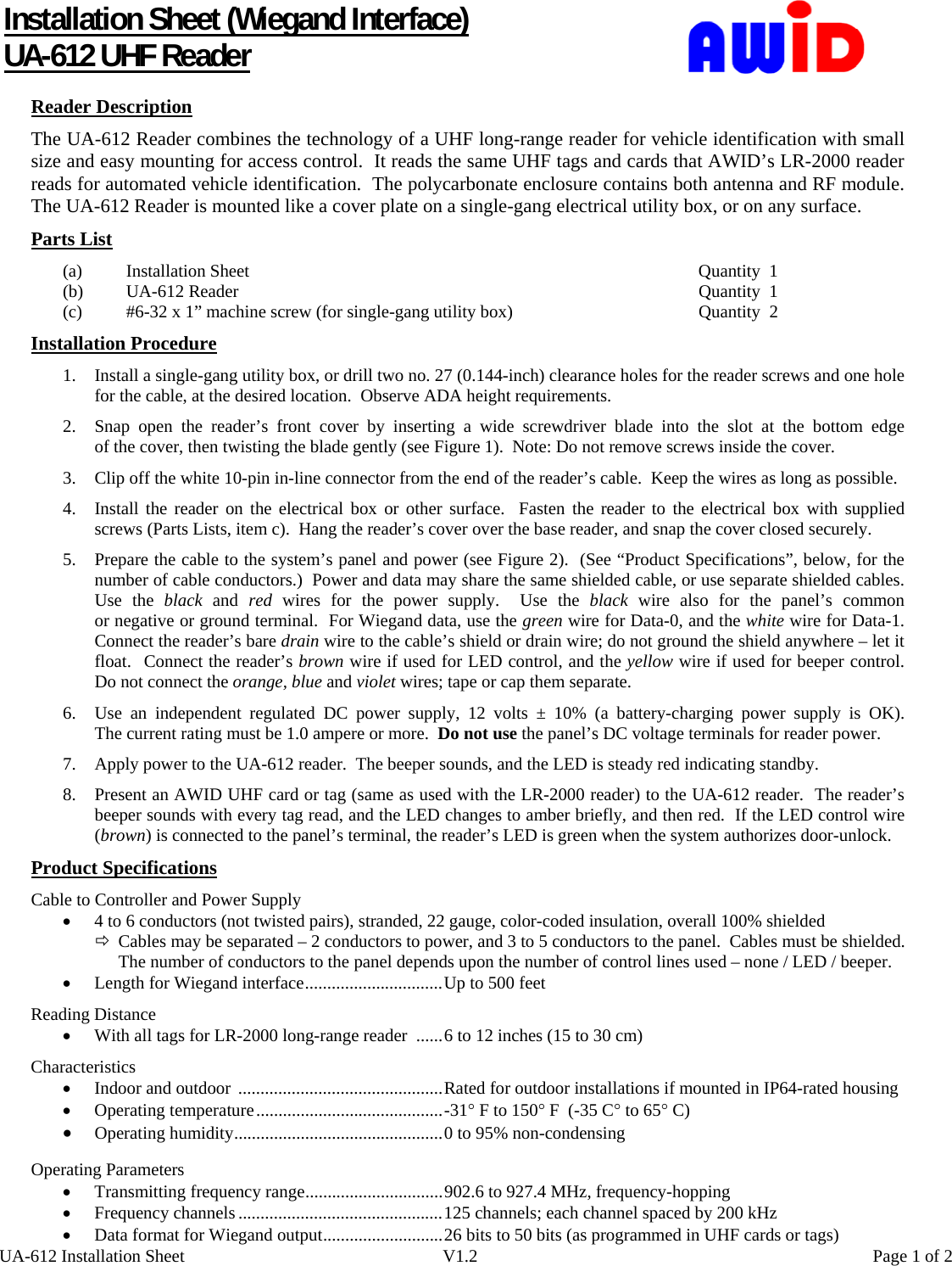      UA-612 Installation Sheet  V1.2  Page 1 of 2 Installation Sheet (Wiegand Interface) UA-612 UHF Reader  Reader Description The UA-612 Reader combines the technology of a UHF long-range reader for vehicle identification with small size and easy mounting for access control.  It reads the same UHF tags and cards that AWID’s LR-2000 reader reads for automated vehicle identification.  The polycarbonate enclosure contains both antenna and RF module.  The UA-612 Reader is mounted like a cover plate on a single-gang electrical utility box, or on any surface. Parts List (a)  Installation Sheet  Quantity  1 (b)  UA-612 Reader  Quantity  1 (c)  #6-32 x 1” machine screw (for single-gang utility box)  Quantity  2    Installation Procedure 1. Install a single-gang utility box, or drill two no. 27 (0.144-inch) clearance holes for the reader screws and one hole for the cable, at the desired location.  Observe ADA height requirements. 2. Snap open the reader’s front cover by inserting a wide screwdriver blade into the slot at the bottom edge                of the cover, then twisting the blade gently (see Figure 1).  Note: Do not remove screws inside the cover. 3. Clip off the white 10-pin in-line connector from the end of the reader’s cable.  Keep the wires as long as possible. 4. Install the reader on the electrical box or other surface.  Fasten the reader to the electrical box with supplied screws (Parts Lists, item c).  Hang the reader’s cover over the base reader, and snap the cover closed securely. 5. Prepare the cable to the system’s panel and power (see Figure 2).  (See “Product Specifications”, below, for the number of cable conductors.)  Power and data may share the same shielded cable, or use separate shielded cables.   Use the black and red wires for the power supply.  Use the black wire also for the panel’s common or negative or ground terminal.  For Wiegand data, use the green wire for Data-0, and the white wire for Data-1. Connect the reader’s bare drain wire to the cable’s shield or drain wire; do not ground the shield anywhere – let it float.  Connect the reader’s brown wire if used for LED control, and the yellow wire if used for beeper control.  Do not connect the orange, blue and violet wires; tape or cap them separate. 6. Use an independent regulated DC power supply, 12 volts ± 10% (a battery-charging power supply is OK).   The current rating must be 1.0 ampere or more.  Do not use the panel’s DC voltage terminals for reader power. 7. Apply power to the UA-612 reader.  The beeper sounds, and the LED is steady red indicating standby. 8. Present an AWID UHF card or tag (same as used with the LR-2000 reader) to the UA-612 reader.  The reader’s beeper sounds with every tag read, and the LED changes to amber briefly, and then red.  If the LED control wire (brown) is connected to the panel’s terminal, the reader’s LED is green when the system authorizes door-unlock. Product Specifications Cable to Controller and Power Supply • 4 to 6 conductors (not twisted pairs), stranded, 22 gauge, color-coded insulation, overall 100% shielded Ö Cables may be separated – 2 conductors to power, and 3 to 5 conductors to the panel.  Cables must be shielded. The number of conductors to the panel depends upon the number of control lines used – none / LED / beeper. • Length for Wiegand interface...............................Up to 500 feet Reading Distance • With all tags for LR-2000 long-range reader  ......6 to 12 inches (15 to 30 cm) Characteristics • Indoor and outdoor  ..............................................Rated for outdoor installations if mounted in IP64-rated housing • Operating temperature..........................................-31° F to 150° F  (-35 C° to 65° C) • Operating humidity...............................................0 to 95% non-condensing  Operating Parameters • Transmitting frequency range...............................902.6 to 927.4 MHz, frequency-hopping • Frequency channels ..............................................125 channels; each channel spaced by 200 kHz • Data format for Wiegand output...........................26 bits to 50 bits (as programmed in UHF cards or tags) 