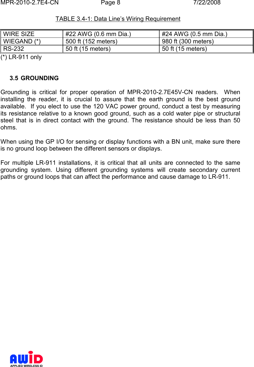 MPR-2010-2.7E4-CN  Page 8  7/22/2008      TABLE 3.4-1: Data Line’s Wiring Requirement  WIRE SIZE  #22 AWG (0.6 mm Dia.)  #24 AWG (0.5 mm Dia.) WIEGAND (*)  500 ft (152 meters)  980 ft (300 meters) RS-232  50 ft (15 meters)  50 ft (15 meters) (*) LR-911 only   3.5  GROUNDING  Grounding  is  critical  for  proper  operation  of  MPR-2010-2.7E45V-CN  readers.    When installing  the  reader,  it  is  crucial  to  assure  that  the  earth  ground  is  the  best  ground available.  If you elect to use the 120 VAC power ground, conduct a test by measuring its resistance relative to a known good ground, such as a cold water pipe or structural steel  that  is  in  direct  contact  with  the  ground.  The  resistance  should  be  less  than  50 ohms.   When using the GP I/O for sensing or display functions with a BN unit, make sure there is no ground loop between the different sensors or displays.   For  multiple  LR-911  installations,  it  is  critical  that  all  units  are  connected  to  the  same grounding  system.  Using  different  grounding  systems  will  create  secondary  current paths or ground loops that can affect the performance and cause damage to LR-911. 