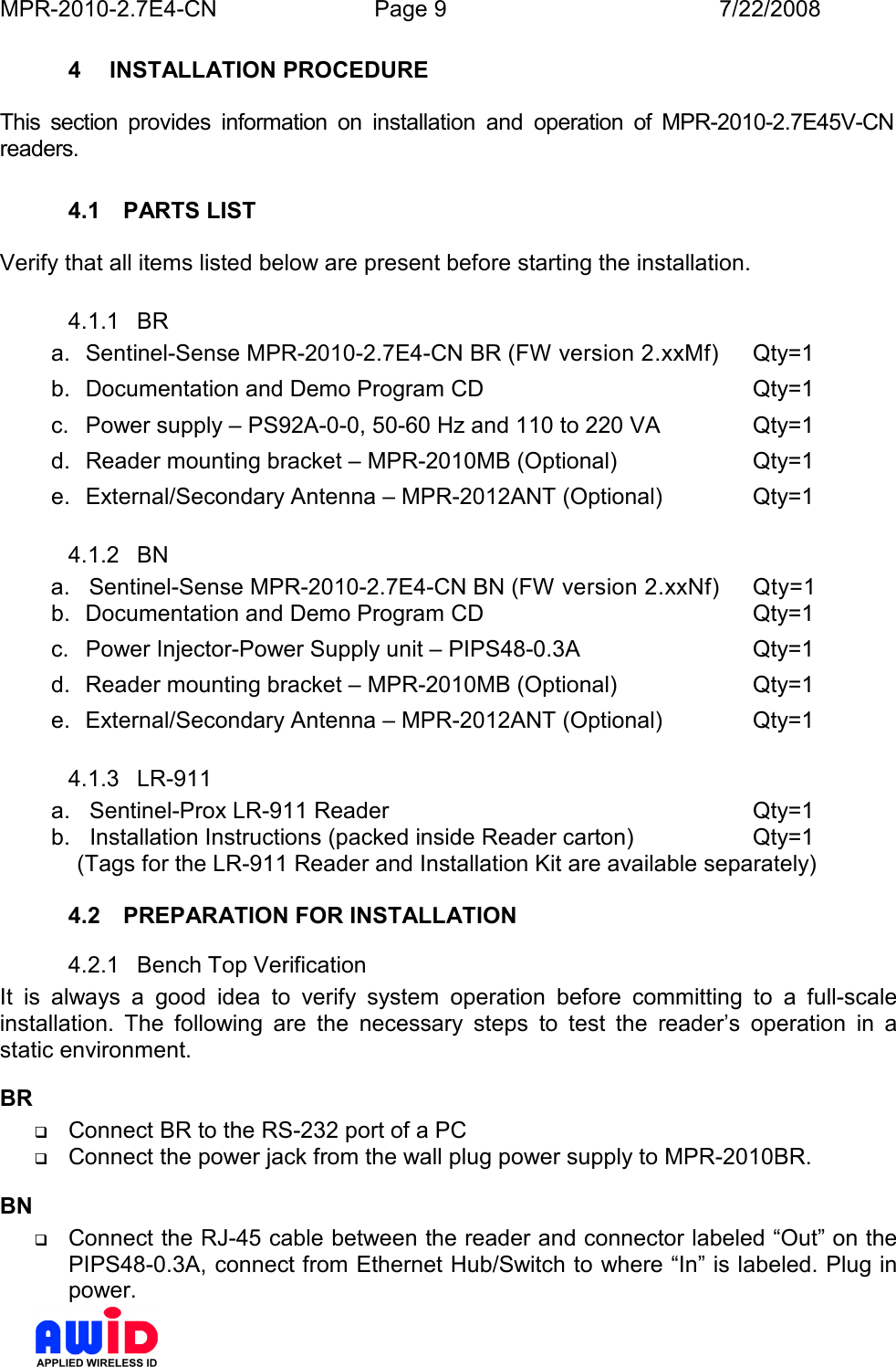 MPR-2010-2.7E4-CN  Page 9  7/22/2008      4  INSTALLATION PROCEDURE  This  section  provides  information  on  installation  and  operation  of  MPR-2010-2.7E45V-CN readers.  4.1  PARTS LIST  Verify that all items listed below are present before starting the installation. 4.1.1  BR a.  Sentinel-Sense MPR-2010-2.7E4-CN BR (FW version 2.xxMf)  Qty=1 b.  Documentation and Demo Program CD        Qty=1 c.  Power supply – PS92A-0-0, 50-60 Hz and 110 to 220 VA    Qty=1 d.  Reader mounting bracket – MPR-2010MB (Optional)    Qty=1 e.  External/Secondary Antenna – MPR-2012ANT (Optional)    Qty=1 4.1.2  BN         a.   Sentinel-Sense MPR-2010-2.7E4-CN BN (FW version 2.xxNf)  Qty=1 b.  Documentation and Demo Program CD        Qty=1 c.  Power Injector-Power Supply unit – PIPS48-0.3A      Qty=1 d.  Reader mounting bracket – MPR-2010MB (Optional)    Qty=1 e.  External/Secondary Antenna – MPR-2012ANT (Optional)    Qty=1 4.1.3  LR-911 a.   Sentinel-Prox LR-911 Reader            Qty=1 b.   Installation Instructions (packed inside Reader carton)    Qty=1  (Tags for the LR-911 Reader and Installation Kit are available separately)  4.2  PREPARATION FOR INSTALLATION 4.2.1  Bench Top Verification It  is  always  a  good  idea  to  verify  system  operation  before  committing  to  a  full-scale installation.  The  following  are  the  necessary  steps  to  test  the  reader’s  operation  in  a static environment. BR  Connect BR to the RS-232 port of a PC  Connect the power jack from the wall plug power supply to MPR-2010BR. BN  Connect the RJ-45 cable between the reader and connector labeled “Out” on the PIPS48-0.3A, connect from Ethernet Hub/Switch to where “In” is labeled. Plug in power. 