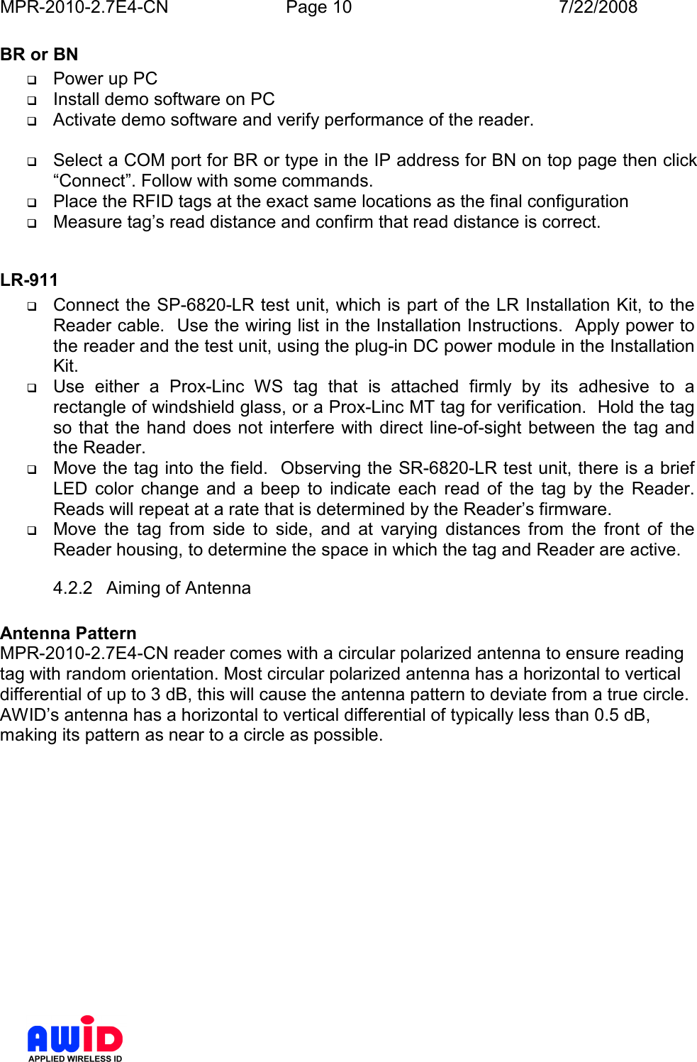 MPR-2010-2.7E4-CN  Page 10  7/22/2008      BR or BN  Power up PC  Install demo software on PC  Activate demo software and verify performance of the reader.   Select a COM port for BR or type in the IP address for BN on top page then click “Connect”. Follow with some commands.  Place the RFID tags at the exact same locations as the final configuration  Measure tag’s read distance and confirm that read distance is correct.  LR-911  Connect the SP-6820-LR test unit, which is part of the LR Installation Kit, to the Reader cable.  Use the wiring list in the Installation Instructions.  Apply power to the reader and the test unit, using the plug-in DC power module in the Installation Kit.  Use  either  a  Prox-Linc  WS  tag  that  is  attached  firmly  by  its  adhesive  to  a rectangle of windshield glass, or a Prox-Linc MT tag for verification.  Hold the tag so that the hand does not  interfere  with  direct line-of-sight between the  tag and the Reader.  Move the tag into the field.  Observing the SR-6820-LR test unit, there is a brief LED  color  change  and  a  beep  to  indicate  each  read  of  the  tag  by  the  Reader.  Reads will repeat at a rate that is determined by the Reader’s firmware.  Move  the  tag  from  side  to  side,  and  at  varying  distances  from  the  front  of  the Reader housing, to determine the space in which the tag and Reader are active. 4.2.2  Aiming of Antenna  Antenna Pattern MPR-2010-2.7E4-CN reader comes with a circular polarized antenna to ensure reading tag with random orientation. Most circular polarized antenna has a horizontal to vertical differential of up to 3 dB, this will cause the antenna pattern to deviate from a true circle. AWID’s antenna has a horizontal to vertical differential of typically less than 0.5 dB, making its pattern as near to a circle as possible.  