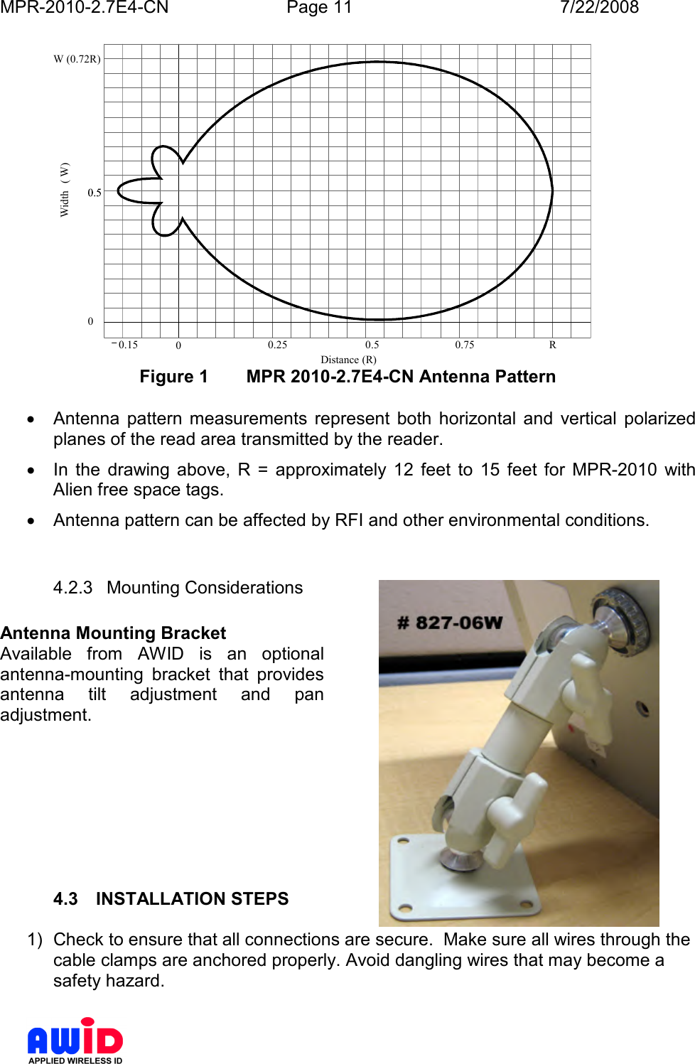 MPR-2010-2.7E4-CN  Page 11  7/22/2008      0.15 00.25 0.50.75R0Distance (R)Width( W)W (0.72R) Figure 1  MPR 2010-2.7E4-CN Antenna Pattern  •  Antenna  pattern  measurements  represent  both  horizontal  and  vertical  polarized planes of the read area transmitted by the reader. •  In  the  drawing  above,  R  =  approximately  12  feet  to  15  feet  for  MPR-2010  with Alien free space tags. •  Antenna pattern can be affected by RFI and other environmental conditions.  4.2.3  Mounting Considerations  Antenna Mounting Bracket Available  from  AWID  is  an  optional antenna-mounting  bracket  that  provides antenna  tilt  adjustment  and  pan adjustment.                     4.3  INSTALLATION STEPS   1)  Check to ensure that all connections are secure.  Make sure all wires through the cable clamps are anchored properly. Avoid dangling wires that may become a safety hazard.   