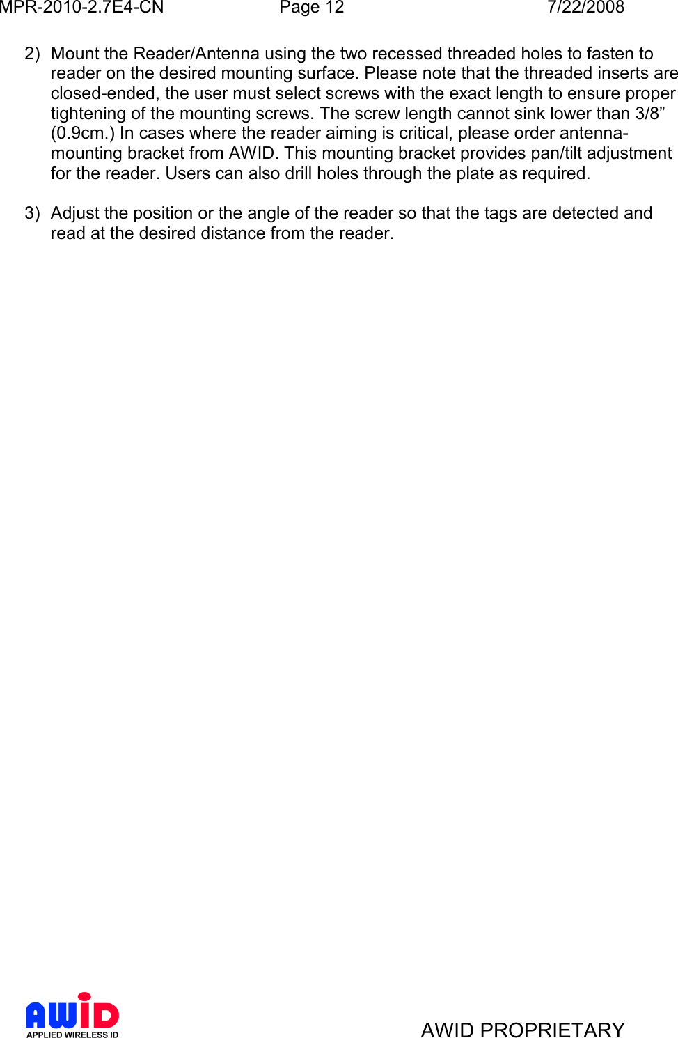 MPR-2010-2.7E4-CN  Page 12  7/22/2008     AWID PROPRIETARY 2)  Mount the Reader/Antenna using the two recessed threaded holes to fasten to reader on the desired mounting surface. Please note that the threaded inserts are closed-ended, the user must select screws with the exact length to ensure proper tightening of the mounting screws. The screw length cannot sink lower than 3/8” (0.9cm.) In cases where the reader aiming is critical, please order antenna-mounting bracket from AWID. This mounting bracket provides pan/tilt adjustment for the reader. Users can also drill holes through the plate as required.     3)  Adjust the position or the angle of the reader so that the tags are detected and read at the desired distance from the reader.    
